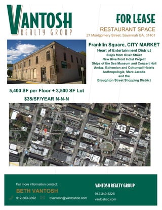 RESTAURANT SPACE 
27 Montgomery Street, Savannah GA, 31401 
912-663-3392 
912-349-5226 
vantoshco.com 
bvantosh@vantoshco.com 
Franklin Square, CITY MARKET 
Heart of Entertainment District 
Steps from River Street 
New Riverfront Hotel Project 
Ships of the Sea Museum and Concert Hall 
Andaz, Bohemian and Cottonsail Hotels 
Anthropologie, Marc Jacobs 
and the 
Broughton Street Shopping District 
5,400 SF per Floor + 3,500 SF Lot 
$35/SF/YEAR N-N-N 
For more information contact: 
BETH VANTOSH 
