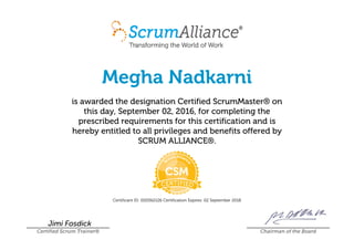 Megha Nadkarni
is awarded the designation Certified ScrumMaster® on
this day, September 02, 2016, for completing the
prescribed requirements for this certification and is
hereby entitled to all privileges and benefits offered by
SCRUM ALLIANCE®.
Certificant ID: 000562126 Certification Expires: 02 September 2018
Jimi Fosdick
Certified Scrum Trainer® Chairman of the Board
 