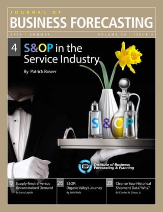 J o u r n a l o f
Business FOrecasting
	SOP in the
Service Industry
	 By Patrick Bower
2 0 1 5 | s u m m e r 	 V o l u m e 3 4 | I s s u e 2
292619 Supply-Neutral versus
Unconstrained Demand
By Larry Lapide
SOP:
OrganicValley’s Journey
By Beth Wells
Cleanse Your Historical
Shipment Data? Why?
By Charles W. Chase, Jr.
4
Institute of Business
Forecasting  Planning
Institute of Business
Forecasting  Planning
 