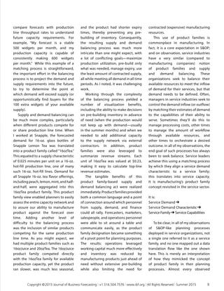 compare forecasts with production
line throughput rates to understand
future capacity requirements. For
example, “My forecast is a stable
500 widgets per month, and my
production capacity is capable of
consistently making 600 widgets
per month.” While this example of a
matching process is straightforward,
the important effort in the balancing
process is to project the demand and
supply requirements into the future,
to try to determine the point at
which demand will exceed supply (or
opportunistically find buyers for the
100 extra widgets of your available
supply).
Supply and demand balancing can
be much more complex, particularly
when different products compete for
or share production line time. When
I worked at Snapple, the forecasted
demand for 16-oz. glass bottles of
Snapple Lemon Tea was translated
into a product family called “16ozTea.”
This equated to a supply characteristic
of 0.025 minutes per unit on a 16-oz.
hot-fill production line, one of many
such 16-oz. hot-fill lines. Demand for
all Snapple 16-oz. tea flavor offerings,
including peach, lemon, mint, and half-
and-half, were aggregated into this
16ozTea product family. This product
family view enabled planners to easily
assess the entire capacity network and
to assure our ability to manufacture
product against the forecast over
time. Adding another level of
difficulty to the balancing process
was the inclusion of similar products
competing for the same production
line time. As you might expect, we
had multiple product families such as
16ozJuice and 20ozTea. The 16ozJuice
product family competed directly
with the 16ozTea family for available
production capacity, yet the product
ran slower, was much less seasonal,
and the product had shorter expiry
times, thereby preventing any pre-
building of inventory. Consequently,
the resulting supply and demand
balancing process was much more
intricate than one might expect, with
a lot of conflicting goals—maximize
production utilization, pre-build only
what was needed, manage expiry, use
the least amount of contracted supply,
all while meeting all demand in all time
periods. As I noted, it was challenging
work.
Working through the complexity
of the balancing process yielded a
number of visualization benefits,
including the ability to make decisions
on pre-building inventory in advance
of need (when the production would
not keep up with demand—usually
in the summer months) and when we
needed to add additional capacity
to the supply network via external
contractors. In addition, product
families were also leveraged to
summarize revenue streams. Each
unit of 16ozTea was valued at $0.23,
making it easy to calculate top-line
revenue estimates.
The tangible benefits of this
product family-based supply and
demand balancing act were realized
immediately.Productfamiliesprovided
both a common language and a point
of connection around which personnel
from supply, demand, and finance
could all rally. Forecasters, marketers,
salespeople, and operations personnel
were able to sit around a table and
communicate easily, as the product
family designation became something
of a pivot point for planning purposes.
The results: operations leveraged
working capital much more effectively
and inventory was reduced by
manufacturing products just ahead of
need without extensive pre-building
while also limiting the need for
contracted (expensive) manufacturing
resources.
This use of product families is
commonplace in manufacturing. In
fact, it is a core expectation in SOP;
and on observation, service industries
have a very similar (compared to
manufacturing companies) notion
of product families and supply
and demand balancing. These
organizations seek to balance their
available resources to meet the inflow
of demand for their services, but that
demand needs to be defined. Often,
managers in service industries seek to
control the demand inflow (or outflow)
by matching their estimates of demand
to the capabilities of their ability to
serve. Sometimes they’ll do this to
manage processing costs, other times
to manage the amount of workflow
through available resources, and
other times to orchestrate a desired
outcome. In all of my observations, the
end goal of such processes has always
been to seek balance. Service leaders
achieve this using a matching process
by which they align a service demand
characteristic to a service family;
this translates into service capacity.
It is manufacturing’s product family
concept revisited in the service sector.
It is:
Service Demand ➔  
Service Demand Characteristic ➔  
Service Family ➔ Service Capabilities
To be clear, in all of my observations
of SOP-like planning processes
deployed in service organizations, not
a single one referred to it as a service
family, and no one mapped out a data
translation flow like the one shown
here. This is merely an interpretation
of how they mimicked the concept
of product family in their planning
processes. Almost every observed
	 Copyright © 2015 Journal of Business Forecasting | +1.516.504.7576 | www.ibf.org | All Rights Reserved | Summer 2015	 9
 