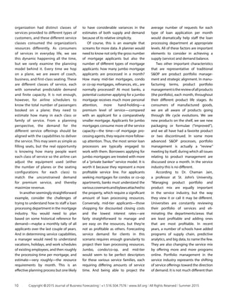organization had distinct classes of
services provided to different types of
customers, and these different service
classes consumed the organization’s
resources differently. As consumers
of services in everyday life, we see
this dynamic happening all the time,
but we rarely examine the planning
model behind it. Every time we hop
on a plane, we are aware of coach,
business, and first-class seating. These
are different classes of service, each
with somewhat predictable demand
and finite capacity. It is not enough,
however, for airline schedulers to
know the total number of passengers
booked on a plane; they need to
estimate how many in each class or
family of service. From a planning
perspective, the demand for the
different service offerings should be
aligned with the capabilities to deliver
the service. This may seem as simple as
filling seats, but the real opportunity
is knowing how many people want
each class of service so the airline can
adjust the equipment used (either
the number of planes or the seating
configurations for each class) to
match the unconstrained demand
for premium service, and thereby
maximize revenue.
In another seemingly straight­forward
example, consider the challenges of
trying to understand how to staff a loan
processing department in the mortgage
industry. You would need to plan
based on some historical reference for
demand—maybe a monthly tally of all
applicants over the last couple of years.
And in determining service capabilities,
a manager would need to understand
vacations, holidays, and work schedules
of existing employees, and then roughly
the processing time per mortgage, and
estimate—very roughly—the resource
requirements by month. This is an
effective planning process but one likely
to have considerable variances in the
estimates of both supply and demand
because of its relative simplicity.
Of course, this is an example that
screams for more data. A planner would
need to know not only the gross number
of mortgage applicants but also the
number of different types of mortgage
applicants: how many jumbo mortgage
applicants are processed in a month?
How many mid-tier mortgages, condo
or co-op mortgages, refinances, etc., are
normally processed? At most banks, a
potential customer applying for a jumbo
mortgage receives much more personal
attention, more hand-holding—a
premium level of service—compared
with an applicant for a comparatively
smaller mortgage. Applicants for jumbo
mortgages consume more of the service
capacity—the time—of mortgage pro­
cessing agents, they require more follow-
up attention. Thus, the most senior loan
processors are typically engaged to
work with them. Borrowers applying for
jumbo mortgages are treated with more
of a “private banker” service model. It is
worth it because they represent a more
profitable service line. For applicants
seeking mortgages for condos or co-op
apartments, banks must understand the
variouscovenantsandbylawsattachedto
the property, which require a significant
amount of loan processing resources.
Conversely, mid-tier applicants—those
shopping for discounted closing costs
and the lowest interest rates—are
fairly straightforward to manage and
are easy on the resources, but they’re
not as profitable as others. Forecasting
service demand for clients in this
scenario requires enough granularity to
project their loan processing resources.
Jumbo, condo/co-op, and mid-tier
would seem to be perfect descriptors
for these various service families, each
requiring differing amounts of service
time. And being able to project the
average number of requests for each
type of loan application per month
would dramatically help staff the loan
processing department at appropriate
levels. All of these factors are important
elements to consider in achieving a
supply (service) and demand balance.
Two other important characteristics
that are representative of traditional
SOP are product portfolio manage­
ment and strategic alignment. In manu­
facturing terms, product portfolio
managementisthereviewofallproducts
(the portfolio), each month, throughout
their different product life stages. As
consumers of manufactured goods,
we are all aware of products going
through life cycle evolutions. We see
new products on the shelf, we see new
packaging or formulae (“improved”),
and we all have had a favorite product
or two discontinued. In some more
advanced SOP processes, portfolio
management is actually a “review”
meeting by itself, during which all issues
relating to product management are
discussed once a month. In the service
industry this is no different.
According to Dr. Chaman Jain,
a professor at St. John’s University,
“Managing product portfolio and
product mix are equally important
in the service industry, but the way
they view it or call it may be different.
Universities are constantly reviewing
their portfolio of services and eli­
minating the departments/areas that
are least profitable and adding ones
that are most profitable. In recent
years, a number of schools have added
programs of supply chain, predictive
analytics, and big data, to name the few.
They are also changing the service mix
by offering more and more programs
online. Portfolio management in the
service industry represents the shifting
of service offerings toward the direction
of demand. It is not much different than
10	 Copyright © 2015 Journal of Business Forecasting | +1.516.504.7576 | www.ibf.org | All Rights Reserved | Summer 2015
 