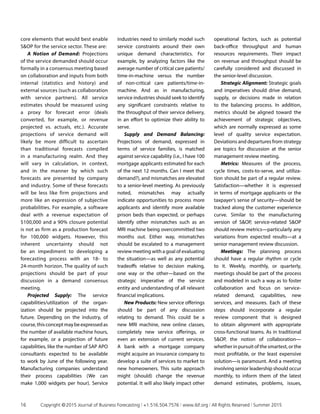 core elements that would best enable
SOP for the service sector. These are:
A Notion of Demand: Projections
of the service demanded should occur
formally in a consensus meeting based
on collaboration and inputs from both
internal (statistics and history) and
external sources (such as collaboration
with service partners). All service
estimates should be measured using
a proxy for forecast error (deals
converted, for example, or revenue
projected vs. actuals, etc.). Accurate
projections of service demand will
likely be more difficult to ascertain
than traditional forecasts compiled
in a manufacturing realm. And they
will vary in calculation, in context,
and in the manner by which such
forecasts are presented by company
and industry. Some of these forecasts
will be less like firm projections and
more like an expression of subjective
probabilities. For example, a software
deal with a revenue expectation of
$100,000 and a 90% closure potential
is not as firm as a production forecast
for 100,000 widgets. However, this
inherent uncertainty should not
be an impediment to developing a
forecasting process with an 18- to
24-month horizon. The quality of such
projections should be part of your
discussion in a demand consensus
meeting.
Projected Supply: The service
capabilities/utilization of the organ­
ization should be projected into the
future. Depending on the industry, of
course,thisconceptmaybeexpressedas
the number of available machine hours,
for example, or a projection of future
capabilities, like the number of SAP APO
consultants expected to be available
to work by June of the following year.
Manufacturing companies understand
their process capabilities (We can
make 1,000 widgets per hour). Service
industries need to similarly model such
service constraints around their own
unique demand characteristics. For
example, by analyzing factors like the
average number of critical care patients/
time-in-machine versus the number
of non-critical care patients/time-in-
machine. And as in manufacturing,
service industries should seek to identify
any significant constraints relative to
the throughput of their service delivery,
in an effort to optimize their ability to
serve.
Supply and Demand Balancing:
Projections of demand, expressed in
terms of service families, is matched
against service capability (i.e., I have 100
mortgage applicants estimated for each
of the next 12 months. Can I meet that
demand?), and mismatches are elevated
to a senior-level meeting. As previously
noted, mismatches may actually
indicate opportunities to process more
applicants and identify more available
prison beds than expected, or perhaps
identify other mismatches such as an
MRI machine being overcommitted two
months out. Either way, mismatches
should be escalated to a management
review meeting with a goal of evaluating
the situation—as well as any potential
tradeoffs relative to decision making,
one way or the other—based on the
strategic imperative of the service
entity and understanding of all relevant
financial implications.
New Products: New service offerings
should be part of any discussion
relating to demand. This could be a
new MRI machine, new online classes,
completely new service offerings, or
even an extension of current services.
A bank with a mortgage company
might acquire an insurance company to
develop a suite of services to market to
new homeowners. This suite approach
might (should) change the revenue
potential. It will also likely impact other
operational factors, such as potential
back-office throughput and human
resources requirements. Their impact
on revenue and throughput should be
carefully considered and discussed in
the senior-level discussion.
Strategic Alignment: Strategic goals
and imperatives should drive demand,
supply, or decisions made in relation
to the balancing process. In addition,
metrics should be aligned toward the
achievement of strategic objectives,
which are normally expressed as some
level of quality service expectation.
Deviations and departures from strategy
are topics for discussion at the senior
management review meeting.
Metrics: Measures of the process,
cycle times, costs-to-serve, and utiliza­
tion should be part of a regular review.
Satisfaction—whether it is expressed
in terms of mortgage applicants or the
taxpayer’s sense of security—should be
tracked along the customer experience
curve. Similar to the manufacturing
version of SOP, service-related SOP
should review metrics—particularly any
variations from expected results—at a
senior management review discussion.
Meetings: The planning process
should have a regular rhythm or cycle
to it. Weekly, monthly, or quarterly,
meetings should be part of the process
and modeled in such a way as to foster
collaboration and focus on service-
related demand, capabilities, new
services, and measures. Each of these
steps should incorporate a regular
review component that is designed
to obtain alignment with appropriate
cross-functional teams. As in traditional
SOP, the notion of collaboration—
whether in pursuit of the smartest, or the
most profitable, or the least expensive
solution—is paramount. And a meeting
involving senior leadership should occur
monthly, to inform them of the latest
demand estimates, problems, issues,
16	 Copyright © 2015 Journal of Business Forecasting | +1.516.504.7576 | www.ibf.org | All Rights Reserved | Summer 2015
 