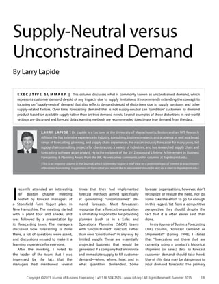 E x ecu t i v e S ummar y | This column discusses what is commonly known as unconstrained demand, which
represents customer demand devoid of any impacts due to supply limitations. It recommends extending the concept to
focusing on “supply-neutral” demand that also reflects demand devoid of distortions due to supply surpluses and other
supply-related factors. Over time, forecasting demand that is not supply-neutral can “condition” customers to demand
product based on available supply rather than on true demand needs. Several examples of these distortions in real-world
settings are discussed and forecast data cleansing methods are recommended to estimate true demand from the data.
Larry Lapide | Dr. Lapide is a Lecturer at the University of Massachusetts, Boston and an MIT Research
Affiliate. He has extensive experience in industry, consulting, business research, and academia as well as a broad
range of forecasting, planning, and supply chain experiences. He was an industry forecaster for many years, led
supply chain consulting projects for clients across a variety of industries, and has researched supply chain and
forecasting software as an analyst. He is the recipient of the 2012 inaugural Lifetime Achievement in Business
Forecasting  Planning Award from the IBF. He welcomes comments on his columns at llapide@mit.edu.
(This is an ongoing column in the Journal, which is intended to give a brief view on a potential topic of interest to practitioners
of business forecasting. Suggestions on topics that you would like to see covered should be sent via e-mail to llapide@mit.edu.)
Supply-Neutral versus
Unconstrained Demand
By Larry Lapide
I
recently attended an interesting
IBF Boston chapter meeting
hosted by forecast managers at
a Stonyfield Farm Yogurt plant in
New Hampshire. The meeting started
with a plant tour and snacks, and
was followed by a presentation by
its forecasting team. The managers
discussed how forecasting is done
there, a lot of questions were asked,
and discussions ensued to make it a
learning experience for everyone.
After the meeting, I noted to
the leader of the team that I was
impressed by the fact that the
managers had mentioned several
times that they had implemented
forecast methods aimed specifically
at generating “unconstrained” de­
mand forecasts. Most forecasters
recognize that a forecast organization
is ultimately responsible for providing
planners (such as in a Sales and
Operations Planning [SOP] team)
with “unconstrained” forecasts rather
than ones “constrained” in any way by
limited supply. These are essentially
projected business that would be
generated if a company had an infinite
and immediate supply to fill customer
demand—when, where, how, and in
what quantities demanded. Some
forecast organizations, however, don’t
recognize or realize the need, nor do
some take the effort to go far enough
in this regard. Yet from a competitive
perspective, they should, despite the
fact that it is often easier said than
done.
In my Journal of Business Forecasting
(JBF) column, “Forecast Demand or
Shipments?” (Spring 1998), I stated
that “forecasters out there that are
currently using a product’s historical
shipment (or sales) data to forecast
customer demand should take heed.
Use of this data may be dangerous to
your demand forecasts! The primary
	 Copyright © 2015 Journal of Business Forecasting | +1.516.504.7576 | www.ibf.org | All Rights Reserved | Summer 2015	 19
 