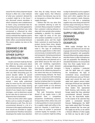 reason for this is that a shipment-based
forecast is often not a clear indicator
of what your customer’s demand for
a product might be in the future.” I
also discussed several anecdotes in
which companies were (unbeknownst
to them) using constrained data for
forecasting, because what appeared to
be unconstrained demand was really
constrained or influenced by other
supply-related factors. I then covered
various methods that might be used to
better align historical shipment data to
better reflect unconstrained demand.
This column updates my view on the
subject.
DEMAND CAN BE
DISTORTED BY
OTHER SUPPLY-
RELATED FACTORS
I recall a comment made by the late
Dick Clark during a discussion about
the difference between constrained
and unconstrained forecasts. Dick,
the consummate industrial forecaster
(who was PG’s forecasting guru for
several decades before he passed
away a few years ago) doubted that
“true” unconstrained demand even
existed. I never really understood
what he meant by this until recently,
largely because I was simply viewing
unconstrained demand as just demand
devoid of any impacts due to supply
shortages—such as distortions caused
by lost sales due to stock-outs or late
shipments due to backorders.
There are times when other supply
factors, such as a surplus of supply, can
affect demand as well. Thus, the term
unconstrained demand is a bit of a
misnomerinthisregard,andtheproper
term should be extended to supply-
neutral demand. Therefore, forecasters
should give the matter more attention
than they do today, because these
other supply factors, that influence
and distort true demand, may not be
as transparent as those that relate to
supply shortages.
I believe that this was what Dick
was somewhat referring to with his
comment. Many companies“condition”
their customers’ ordering behavior to
align with time periods when product
availability is plentiful. For example,
there might be times of the year
when product availability is scarce (at
a reasonable price), and this might
foster customers to avoid buying the
product during these times, despite
the fact that that is when they really
need it. This type of conditioning
caused by supply factors is often done
unconsciously, is not planned for, and is
not transparent. Certainly promotional
activities that influence demand are
consciously done and planned out in
great detail, because the main job of
sales and marketing organizations
is to shape and create demand.
Conceptually, supply-side managers
should not be influencing demand to
the extent that they are conditioning
customer-buying behavior. Yet these
factors, in conjunction with marketing
and sales demand-shaping activities,
lead me to believe that it is no wonder
that Dick believed it is very difficult to
get a good handle on true demand,
devoid of both supply- and demand-
shaping factors.
That said, forecasting demand
devoid of any supply issues is still
important from a competitive
perspective. Conditioning customers
to buy product when, where, how, and
in what quantities it is most convenient
for a supplier might well suffice in the
short-run. However, it could foster a
false sense of comfort in perceived
customer loyalty. For example, in the
short run a customer might be willing
to align its demand to suit its supplier’s
product availability, possibly because
there aren’t other suppliers that can
meet the customer’s needs. However,
there is a risk that a competing
supplier may come along and steal the
business away in the long run. There is
no such thing as long-term guaranteed
business in a competitive free market!
SUPPLY-RELATED
DEMAND
DISTORTION
EXAMPLES
While supply shortages due to
backorders and stock-outs are not easy
to gauge and correct for, at least they are
relatively transparent and purposeful.
Demand influenced by supply surpluses
and other factors is often inconspicuous
and not purposeful. The following six
anecdotal illustrations I’ve encountered
show how these supply factors can
unknowingly influence demand.
1.	 During a workshop I conducted
with the SOP team of a global
tire manufacturer, the topic of
constrained versus unconstrained
demand forecasts came up. The team
leader went around the room and
asked each region’s process leader
what type of forecast was submitted
to the planning process. The first
three leaders that represented
North America, Latin America, and
Europe stated that they submitted
unconstrained demand forecasts.
The last, the Asian-Pacific leader,
to the surprise of all, said that they
submit a constrained demand
forecast. Flabbergasted, the SOP
team leader asked: Why? The leader
glibly answered that “we never get
the supply we ask for, so we submit
a forecast reflective of what supply
we think we may be able to get.”
20	 Copyright © 2015 Journal of Business Forecasting | +1.516.504.7576 | www.ibf.org | All Rights Reserved | Summer 2015
 