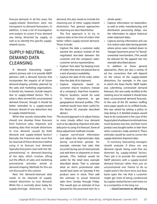 forecast demand. In all the cases, the
supply-related distortions were not
transparent to demand forecasters. In
addition, it took a lot of investigation
and analysis to assess if true demand
was being distorted by supply, as
well as to identify the specific supply-
related causes.
SUPPLY-NEUTRAL
DEMAND DATA
CLEANSING
A demand forecasting organi­
zation’s primary role is to provide SOP
planners with a demand forecast that
incorporates the impacts of all future
demand-shaping activities planned by
the sales and marketing organizations.
It should not, however, include impacts
due to supply-related factors. This is
what is often termed the unconstrained
demand forecast, though it should be
better extended to a supply-neutral
forecast, devoid of any distortions due
to supply-related factors.
While that sounds reasonable, how
should one develop these forecasts
from historical sales, shipment, and
booking data that include distortions
to true demand caused by both
demand and supply-related factors?
Basically the historical data must first
be cleansed of these distortions before
using it to forecast true demand.
Typically forecasters start with the “de-
promotioning” or demand-cleansing
of the data, which involves sifting
out the effects of sales and marketing
promotional activities aimed at
demand-shaping. Methods for this are
not discussed in this column.
Next the demand-cleansed data
needs to be cleansed of supply-
related distortions to true demand.
While this is normally done today for
supply-shortage distortions to true
demand, this also needs to include the
cleansing-out of other supply-related
distortions. Two general approaches
to cleansing are described below.
The first approach is to try to
capture data at the time of orders that
better reflect supply-neutral demand.
These include:
•	 Capture the date a customer really
wanted the product instead of the
negotiated due-date between the
customer and the company’s sales/
customer service representative.
•	 Capture “lost sales” by keeping track
of orders that were not placed due to
a lack of product availability.
•	 Capture the date of the order, rather
than the date of its shipment.
•	 Capture shipments based on
customer ship-to locations instead
of a company’s ship-from locations.
Ship-to locations would be used
in historical shipments to get
geographical demand profiles. (This
method would have been useful for
the Boston DC example described
above.)
The second approach is to adjust history
to more closely reflect true demand
such as by adjusting shipment and sales
data prior to using it to forecast. Some of
these adjustment methods include:
•	 Capture out-of-stock information
and adjust the shipment/sales data
during out-of-stock periods. For
example, estimate lost sales that
occurred during out-of-stock periods
and add them to shipments in these
periods. (This method would be
useful for the retail store example
described above. That is, estimate
what an item’s promotional sales
would have been on Saturday if the
product were in stock. Then add
the estimate to actual historical
sales from Sunday through Friday.
This would give an estimate of true
demand for the promoted item for a
whole week.)
•	 Capture information on backorders,
as well as order, manufacturing, and
distribution processing delays. Use
the information to adjust historical
order shipment dates.
•	 Capture pricing information and use
it to reduce sales data during periods
where prices were marked down to
“bargain basement prices” to “dump”
unwanted merchandise. (This would
be relevant for the apparel size mix
example described above.)
In addition to these general
approaches, there are also a variety of
ad hoc corrections that will depend
on the nature of the supply-related
distortions. For example, in the case
in which the Asian Pacific SOP leader
was submitting constrained demand
forecasts, this was easily rectified at the
meeting once he realized it should have
been unconstrained demand forecasts.
In the case of the DC workers stuffing
extra paper goods on to unfilled trucks,
this was solved by setting a policy to
stop doing it. A detailed analysis would
have to be conducted in the case of the
Augustplantshutdownstoestimatehow
much business was lost, and how much
product was bought earlier or later than
when customers really wanted it. These
estimates would be used to correct the
supply-distorted shipment data.
In summary, forecasting managers
should evaluate if there are any
demand signals being used that are
distorted by supply-related factors.
Their job is to provide (for example)
SOP planners with a supply-neutral
demand forecast rather than just an
unconstrained one. Failure to do so
might work in the short-term, but does
leave open the risk that a customer
might get tired of being conditioned
by supply-related factors and move on
to a competitor in the long run.
—Send Comments to: IBF@ibf.org
	 Copyright © 2015 Journal of Business Forecasting | +1.516.504.7576 | www.ibf.org | All Rights Reserved | Summer 2015	 23
 