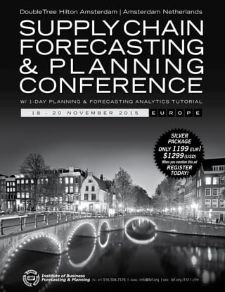 tel: +1.516.504.7576 | email: info@ibf.org | web: ibf.org /1511.cfm
DoubleTree Hilton Amsterdam | Amsterdam Netherlands
Supply Chain
Forecasting
 P l a n n i n g
Conference
SILVER
PACKAGE
only 1199 EUR |
$1299 (USD)
When you mention this ad
Register
Today!
1 8   –   2 0 N o v e m b e r 2 0 1 5 E U R O P E
w / 1 - D ay P l a n n i n g  F o r e c a s t i n g A n a ly t i c s T u to r i a l
Institute of Business
Forecasting  Planning
 