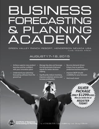 Green Valley Ranch Resort, Henderson Nevada USA
Business
Forecasting
 Planning
Academy
( L a s V e g a s A r e a )
August17–18, 2015
•	 	Achieve superior new product
launches and be confident
with your innovation plans
•	 Understand your planning/
forecasting software from the
ground up
•	 Manage big data and leverage
the full potential of demand
signals for better decision
making
•	 Significantly reduce inventory,
improve customer service, and
increase profitability
•	 	Become demand-driven
 learn how to perform
predictive business analytics
•	 Improve SOP  build
credibility for your forecasts
•	 And much more!
SILVER
PACKAGE
only $1299(USD)
When you mention this ad
Register
Today!
tel: +1.516.504.7576 | email: info@ibf.org | web: ibf.org /1508.cfm
Institute of Business
Forecasting  Planning
 