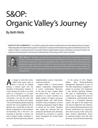 SOP:
OrganicValley’s Journey
By BethWells
Beth Wells | Ms. Wells is an experienced demand manager with 10 years of experience in forecasting,
economic analysis, and related fields. She has worked at Organic Valley for over seven years in demand planning
and production departments, where her responsibilities have included forecasting, demand planning process
improvement, supply chain analysis, and SOP. Her extensive experience in agriculture and food production
has given her unique insight into the challenges and opportunities of demand planning in these industries. She
holds a Master of Science in Agricultural Economics from Kansas State University, and is a Certified Professional
Forecaster (CPF).
A
s I began to write this article,
a Mark Twain quote came to
mind. It may be an unlikely
pairing, a literary giant and the
discipline of forecasting. However, if
I have learned one thing in my early
career as a forecaster, it is to open
your mind to all the possibilities and
connections, not just the ones that
are obvious. So, as Twain once stated,
“The secret of getting ahead is getting
started.” This can be applied to life in
general, but I would like to take the
liberty of applying it to the discipline
of forecasting. This is the lens I am
choosing to describe a journey we
took at Organic Valley, resulting in a
successful demand planning software
implementation, process maturation,
and lessons learned.
Organic Valley is a farmer-owned
organic cooperative, headquartered
in scenic, southwestern Wisconsin.
In the past 25 years, Organic Valley
has grown from a small, local co­
operative of a dozen members to a
global supplier of organic consumer
packaged goods, and 1,800 farmer
members strong. Incepted as a farmer
marketing cooperative, Organic Valley
is owned by the farmer members
who supply raw materials that are
produced, distributed, and, ultimately,
purchased by consumers in grocery
stores throughout the United States
and in Asia.
In the spring of 2013, Organic
Valley’s Sales Planning-Demand
Management department (a part of
the Sales organization), engaged in a
project to purchase and implement
a new demand planning software.
Our goal in implementing a new
system was to support the needs of
a collaborative, promotionally driven
forecast in a centralized planning
system. The goal of this project was
not only to implement new software,
but to mature planning processes and
forecast performance by improving:
item level accuracy when using top-
down forecast adjustments, access
to statistical analysis, short life cycle
planning, and promotional planning.
E x ecu t i v e S ummar y | Inanefforttosupporttheneedsofacollaborative,promotionallydrivenforecast,Organic
Valley designed and implemented a project to improve the company’s demand planning system and related processes. This
project resulted in a journey that led to successful software implementation, process maturation, and lessons learned. The
experience fostered growth in the business’s understanding of forecasting, and the value it provides.
26	 Copyright © 2015 Journal of Business Forecasting | +1.516.504.7576 | www.ibf.org | All Rights Reserved | Summer 2015
 