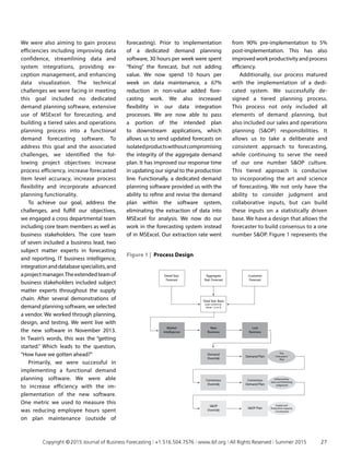 We were also aiming to gain process
efficiencies including improving data
confidence, streamlining data and
system integrations, providing ex­
ception management, and enhancing
data visualization. The technical
challenges we were facing in meeting
this goal included no dedicated
demand planning software, extensive
use of MSExcel for forecasting, and
building a tiered sales and operations
planning process into a functional
demand forecasting software. To
address this goal and the associated
challenges, we identified the fol­
lowing project objectives: increase
process efficiency, increase forecasted
item level accuracy, increase process
flexibility and incorporate advanced
planning functionality.
To achieve our goal, address the
challenges, and fulfill our objectives,
we engaged a cross departmental team
including core team members as well as
business stakeholders. The core team
of seven included a business lead, two
subject matter experts in forecasting
and reporting, IT business intelligence,
integrationanddatabasespecialists,and
aprojectmanager.Theextendedteamof
business stakeholders included subject
matter experts throughout the supply
chain. After several demonstrations of
demand planning software, we selected
a vendor. We worked through planning,
design, and testing. We went live with
the new software in November 2013.
In Twain’s words, this was the “getting
started.” Which leads to the question,
“How have we gotten ahead?”
Primarily, we were successful in
implementing a functional demand
planning software. We were able
to increase efficiency with the im­
plementation of the new software.
One metric we used to measure this
was reducing employee hours spent
on plan maintenance (outside of
forecasting). Prior to implementation
of a dedicated demand planning
software, 30 hours per week were spent
“fixing” the forecast, but not adding
value. We now spend 10 hours per
week on data maintenance, a 67%
reduction in non-value added fore­
casting work. We also increased
flexibility in our data integration
processes. We are now able to pass
a portion of the intended plan
to downstream applications, which
allows us to send updated forecasts on
isolatedproductswith­outcompromising
the integrity of the aggregate demand
plan. It has im­proved our response time
in updating our signal to the production
line. Functionally, a dedicated demand
planning software provided us with the
ability to refine and revise the demand
plan within the software system,
eliminating the extraction of data into
MSExcel for analysis. We now do our
work in the forecasting system instead
of in MSExcel. Our extraction rate went
from 90% pre-implementation to 5%
post-implementation. This has also
improved work productivity and process
efficiency.
Additionally, our process matured
with the implementation of a dedi­
cated system. We successfully de­
signed a tiered planning process.
This process not only included all
elements of demand planning, but
also included our sales and operations
planning (SOP) responsibilities. It
allows us to take a deliberate and
consistent approach to forecasting,
while continuing to serve the need
of our one number SOP culture.
This tiered approach is conducive
to incorporating the art and science
of forecasting. We not only have the
ability to consider judgment and
collaborative inputs, but can build
these inputs on a statistically driven
base. We have a design that allows the
forecaster to build consensus to a one
number SOP. Figure 1 represents the
Detail Stat.
Forecast
Aggregate
Stat. Forecast
Customer
Forecast
Market
Intelligence
New
Business
Total Stat. Base
(user control on
driver 1,2 or 3)
Lost
Business
Demand
Override
Demand Plan
The
Forecaster’s
Plan
Consensus
Override
Consensus
Demand Plan
Influenced by
Sales and Marketing
Judgement
Supply and
Production Capacity
Constrained
SOP
Override
SOP Plan
Figure 1 | Process Design
	 Copyright © 2015 Journal of Business Forecasting | +1.516.504.7576 | www.ibf.org | All Rights Reserved | Summer 2015	 27
 