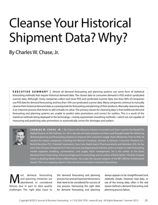 E x ecu t i v e S ummar y | Almost all demand forecasting and planning systems use some form of statistical
forecasting methods that require historical demand data. The closest data to consumer demand is POS and/or syndicated
scanner data. Although, many companies collect and store POS and syndicated scanner data, less than 40% of companies
use POS data for demand forecasting, and less than 10% use syndicated scanner data. Many companies continue to manually
cleanse their historical demand data as a prerequisite for forecasting and planning of their products. Manually cleansing data
is an intensive process that tends to add virtually no value. The primary reason for cleansing data is that traditional demand
forecasting and planning systems are unable to predict sales promotions and correct for outliers. This is a result of the
statistical methods being deployed in the technology—mainly exponential smoothing methods—which are not capable of
measuring and predicting sales promotions or automatically correct for shortages and outliers.
Charles W. Chase, Jr. | Mr. Chase is the Advisory Industry Consultant and Team Lead for the Retail/CPG
Global Practice at SAS Institute, Inc. He is also the principal solutions architect and thought leader for delivering
demand planning and forecasting solutions to improve SAS customers’supply chain efficiencies. Prior to that, he
worked for various companies, including the Mennen Company, Johnson  Johnson, Consumer Products Inc.,
Reckitt Benckiser PLC, Polaroid Corporation, Coca Cola, Wyeth-Ayerst Pharmaceuticals, and Heineken USA. He has
more than 20 years of experience in the consumer packaged goods industry, and is an expert in sales forecasting,
market response modeling, econometrics, and supply chain management. He is the author of the book,
Demand-Driven Forecasting: A Structured Approach to Forecasting, and co-author of Bricks Matter: The Role of Supply
Chains in Building Market-Driven Differentiation. He is also the second recipient of the IBF Lifetime Achievement
Award. (This is an ongoing column in the Journal on innovation in business forecasting.)
CleanseYour Historical
Shipment Data?Why?
By CharlesW. Chase, Jr.
M
ost demand forecasting
and planning initiatives are
abandoned or considered
failures due in part to data quality
challenges. The right data input to
the demand forecasting and planning
processhasseveralimportantdimensions
that need to be considered for success of
any process. Harnessing the right data
for demand forecasting and planning
always appears to be straightforward and
relatively simple. However, bad data, or
use of the wrong data, often is the real
reason behind a demand forecasting and
planning process failure.
	 Copyright © 2015 Journal of Business Forecasting | +1.516.504.7576 | www.ibf.org | All Rights Reserved | Summer 2015	 29
 