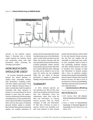 volumes to the baseline volume.
Figure 2 illustrates how a holistic
model captures the baseline (trend
and seasonality) along with sales
promotions while correcting for
shortages and outliers.
HOW MUCH DATA
SHOULD BE USED?
An accurate statistically generated
forecast has several elements in­
cluding trend, seasonality, holidays,
sales promotions, marketing events,
and other related causal factors. There
must be sufficient demand history in
order to statistically model the patterns
associated with these elements to
produce an accurate forecast for future
periods. In most cases, this means a
minimumofthreeyearsofhistoricaldata,
and ideally three or more would be best.
Just to capture the effects of seasonality
there must be three years of historical
demand whether weekly or monthly.
Most demand forecasting and planning
systems use monthly summaries of
Figure 2 | Holistic Model Using an ARIMAX Model
product demand separated either by the
manufacturing source or the distribution
point. In other words, the data must also
reflect the business hierarchy with the
same periodicity (historical time horizon)
including geography, market, channel,
brand, product group, product, SKU, UPC,
and customer/demand point. Although
less data can be utilized in one to two
years, the results may not completely
reflect the true nature of demand,
particularly in regards to seasonality,
holidays, and promotional effects.
SUMMARY
In 2015, demand planners are
still spending over 80% of their time
cleansing, managing, and disseminated
data and information across the
organization, rather than using the
data and information to improve
forecast accuracy. They are merely
managers of data and information.
As “Big” data continues to grow in
volume, velocity, and variability, and,
with more pressure to drive revenue
growth, demand planners will be asked
to not only improve forecast accuracy,
but also find new insights that are
actionable to proactively drive profit.
As such, companies need to invest in
new technology, predictive analytics,
and skills. Demand planners will need
to transition from managers of data
and information to demand analysts
with a focus on predictive analytics
driving revenue growth and profitability.
Recent research indicates that improved
forecast accuracy can add as much as
ten percent to revenue and profitability.
“Manually cleansing historical demand?
Let’s make that history. ”
—Send Comments to: JBF@ibf.org
REFERENCES
1. 	2014 Industry Week. SAS Demand-
Driven Forecasting and Planning Report,
pp. 1-14.
2.	Chase Jr., Charles W. Demand-Driven
Forecasting: A Structured Approach to
Forecasting. New York: Wiley  Sons, 2nd
Edition. 2013.
	 Copyright © 2015 Journal of Business Forecasting | +1.516.504.7576 | www.ibf.org | All Rights Reserved | Summer 2015	 33
 