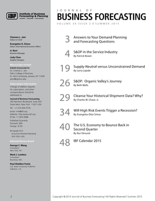 Chaman L. Jain
Editor-in-Chief
Evangelos O. Simos
Editor, International Economic Affairs
U. Rani
Business Manager
Judy Chan
Graphic Designer
Manuscripts Invited
Submit manuscript to:
Dr. Chaman L. Jain
Tobin College of Business
St. John’s University, Jamaica, NY 11439
jainc@stjohns.edu
Subscription Information
Change of address requests
for subscription, and other
correspondence should be
addressed to:
Journal of Business Forecasting
350 Northern Boulevard, Suite 203
Great Neck, New York 11021 USA
Tel:	+1.516.504.7576
email: info@ibf.org
Website: http://www.ibf.org
ID No: 11-263-2688
Published Quarterly
Domestic	$95
Foreign	$120
© Copyright 2015
by Journal of Business Forecasting
ISSN 1930-126X
Editorial Review Board
George C. Wang
Consultant
New York, NY
Mark J. Lawless
Consultant
Braintree, MA
Paul Sheldon Foote
Cal. State University–Fullerton
Fullerton, CA
3 Answers to Your Demand Planning
and Forecasting Questions
4 SOP in the Service Industry
By Patrick Bower
19 Supply-Neutral versus Unconstrained Demand
By Larry Lapide
26 SOP: Organic Valley’s Journey
By Beth Wells
29 Cleanse Your Historical Shipment Data? Why?
By Charles W. Chase, Jr.
34 Will High Risk Events Trigger a Recession?
By Evangelos Otto Simos
40 The U.S. Economy to Bounce Back in
Second Quarter
By Nur Onvural
48 IBF Calendar 2015
J o u r n a l o f
Business ForecastinGV o l u m e 3 4 I s s u e 2 | s u m m e r 2 0 1 5
2	 Copyright © 2015 Journal of Business Forecasting | All Rights Reserved | Summer 2015
 