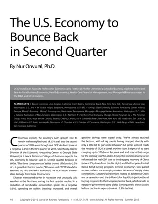 Dr. Onvural is an Associate Professor of Economics and Finance at Pfeiffer University’s School of Business, teaching online and
face-to-face Business Economics, Health Economics, Health Care Financial Management, and Managerial Finance courses to
the MBA and MHA students.
C
onsensus expects the country’s GDP growth rate to
remain in the neighborhood of 2.3% well into the second
quarter of 2016 even though real GDP declined (now at
a negative 0.2%) in the first quarter of 2015. Specifically, Rajeev
Dhawan of the Economic Forecasting Center at Georgia State
University’s J. Mack Robinson College of Business expects the
U.S. economy to bounce back in second quarter because of
WOW.“The three components of WOW shaved off close to 2.5%
ofU.S. growth in thefirstquarter,”Dhawansaid.(WOWstandsfor
weather, oil, and the world economy.) The GDP report showed
clear damage from these three factors.
Dhawan mentioned further in his report that unusually cold
weather in the Northeast during the first quarter resulted in a
reduction of nondurable consumption goods (to a negative
0.3%), spending on utilities (heating) increased, and overall
gasoline savings were wiped away. “We’ve almost reached
the bottom, with oil rig counts having dropped sharply with
only a little bit to go,” wrote Dhawan.“ But prices will not reach
the heights of $120 a barrel anytime soon. I expect oil to start
creeping up to $70/barrel by year’s end and stay in that range
for the coming year,”he added. Finally, the world economy factor
influenced the real GDP due to the dragging recovery of China
(now at 7%, down from double digits) and the European Central
Bank’s bond-buying program. Chinese economy’s slow-paced
recovery affects the emerging markets because of supply chain
connections. Eurozone’s challenge is related to a potential Greek
rescue operation and the trillion-dollar liquidity injection (bond
buying program) by the European Central Bank, which results in
negative government bond yields. Consequently, these factors
led to a decline in exports (now at a 2.3% decline).
The U.S. Economy to
Bounce Back
in Second Quarter
By Nur Onvural, Ph.D.
Participants | Beacon Economics = Los Angeles, California; Conf. Board = Conference Board, New York, New York; Fannie Mae = Fannie Mae,
Washington, D.C.; IHS = IHS Global Insight, Eddystone, Pennsylvania; GSU – EFC = Georgia State University, Economic Forecasting Center, Atlanta,
Georgia; Moody’s Economy = Moody’s Economy.com, Westchester, Pennsylvania; Mortgage = Mortgage Bankers Association, Washington, D.C.; NAM
= National Association of Manufacturers, Washington, D.C.; Northern Tr = Northern Trust Company, Chicago, Illinois; Perryman Gp = The Perryman
Group, Waco, Texas; Royal Bank of Canada, Toronto, Ontario, Canada; SP = Standard  Poor’s, New York, New York; UBS = UBS Bank, Salt Lake City,
Utah; US Bank = U.S. Bank, Minneapolis, Minnesota; US Chamber = U.S. Chamber of Commerce, Washington, D.C.; Wells Fargo = Wells Fargo Bank,
San Francisco, California.
40	 Copyright © 2015 Journal of Business Forecasting | +1.516.504.7576 | www.ibf.org | All Rights Reserved | Summer 2015
 