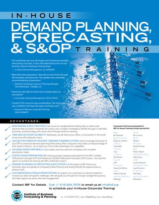 Demand Planning,
Forecasting,
 SOP
Companies that have participated in
IBF’s In-House Training include (partial list):
Bayer
Bombardier
Boston Scientific
Briggs  Stratton
Cadbury
Caterpillar
Coleman
Coty
Cummins
Del Monte
Dupont
GAP
Genentech
GlaxoSmithKline
Heinz
Hillshire Brands
Johnson  Johnson
Kellogg’s
Call +1.516.504.7576 or email us at info@ibf.org
to schedule your In-House Corporate Training!
Contact IBF for Details
A D V A N T A G E S :
•	 Benchmarks  Best Practices: Gain access to valuable benchmarking data, as well as best
practices that successful companies are using to win in today’s marketplace. Identify the gaps in staff skills,
processes, and technology and correct them through hands-on learning.
•	 Time and Location Flexibility: Workshops can be held at your office, or any location in the world
at any time with adequate notice.
•	 Unlock the Power of your ERP / Demand Planning System: Learn to leverage the power of
your ERP for improved demand planning  forecasting. Most companies only utilize a small percentage of
their system’s features. Let us teach you how to take advantage of its capabilities.
•	 Valuable Bonus Materials: Case studies, exercises, data-sets, templates, and complete
presentation slides.
•	 Certification Preparation: IBF’s training program prepares participants for the IBF’s Certified
Professional Forecaster (CPF) and Advanced Certified Professional Forecaster (ACPF) exams. You have the
option to combine the training with IBF’s certification exams.
•	 Demand Planning  Forecasting Audit Option: Let the experts at IBF review your
processes, data, and people as compared to Best Practices and quickly identify the opportunities to
preserve cash.
•	 Customization  Consultation Option: Our experts can customize our training material to
include your data and specific challenges. We will guide you through the change management process,
and help support any senior executive engagement.
Mattel
McCormick
Merck
Molson
Motorola
Nestle/Gerber
Nike
Pfizer/ Wyeth
Philip Morris/Altria
Rolls Royce
SABIC
Sanford Brands
San Miguel Foods
Saudi Aramco
SC Johnson
Trek Bikes
Vietnam Breweries
Whirlpool
I n - H ouse
tel: +1.516.504.7576 | email: info@ibf.org | web: www.ibf.org
T raining
“ The workshop was very thorough and introduced valuable
forecasting concepts. It also stimulated discussion on our
business process relating to forecasting.”
	 — C. Eland, Demand Management, SC JOHNSON
“ More than the enjoyment, I learned so much from the real
life examples and exercises. The speaker was extremely
accommodating of questions.”
	 — Elizabeth Tambongco, Business Planning Manager,
THE PUREFOODS - HORMEL CO
“ Instructor was able to show how to apply topics to
real events.”
	 —P. Schroeder, Demand Management, ROLLS-ROYCE
“ I loved it! The structure was outstanding. The instructor
was confident. He knew the topic extremely well.”
	 — Sameera Al-Masool, Corporate Planning,
SAUDI ARAMCO
 