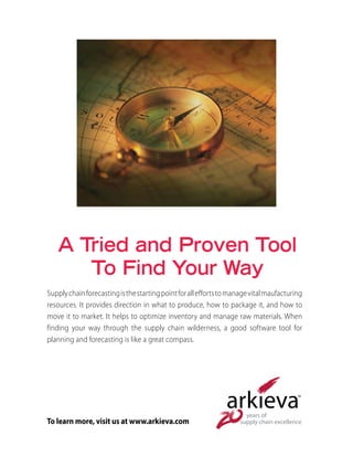 A Tried and Proven Tool
To Find Your Way
Supplychainforecastingisthestartingpointforalleffortstomanagevitalmaufacturing
resources. It provides direction in what to produce, how to package it, and how to
move it to market. It helps to optimize inventory and manage raw materials. When
finding your way through the supply chain wilderness, a good software tool for
planning and forecasting is like a great compass.
To learn more, visit us at www.arkieva.com
 