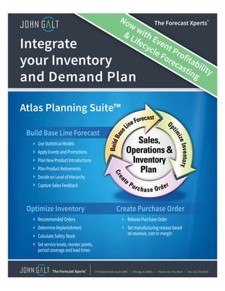 Use Statistical Models
Apply Events and Promotions
Plan New Product Introductions
Plan Product Retirements
Decide on Level of Hierarchy
Capture Sales Feedback
Use Statistical Models
Apply Events and Promotions
Plan New Product Introductions
Plan Product Retirements
Decide on Level of Hierarchy
Capture Sales Feedback
Build Base Line Forecast
Recommended Orders
Determine Replenishment
Calculate Safety Stock
Set service levels, reorder points,
period coverage and lead times
Recommended Orders
Determine Replenishment
Calculate Safety Stock
Set service levels, reorder points,
period coverage and lead times
Optimize Inventory
Release Purchase Order
Set manufacturing release based
on revenue, cost or margin
Release Purchase Order
Set manufacturing release based
on revenue, cost or margin
Create Purchase Order
Atlas Planning Suite™
Integrate
your Inventory
and Demand Plan
17 N State Street, Suite 1890 • Chicago, IL 60602 • Phone: 312-701-9026 • Fax: 312-701-9033The Forecast Xperts®
The Forecast Xperts®Now with Event Profitability
 Lifecycle Forecasting
 