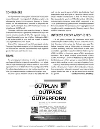 CONSUMERS
Theimprovementsinemploymentandincreasesinconsumers’
personal disposable income positively affect consumption and,
subsequently, growth in the economy. However, as Dhawan
pointed out, the weather factor, although a temporary one,
played significant impact along with the changes in crude oil
prices (now, at US$59/barrel).
Consumers continue to save, as can be observed by the ratio
of Personal Consumption Expenditures over Personal Disposable
Income remaining steady at 92%. The expected increase in
Personal Disposable Income is at 3.2% from third quarter of 2015
to the second quarter of 2016, while the increase in Personal
Consumption Expenditures is at 3.6%.
Chained Price Index growth is at 1.4%, compared with the
ConsumerPriceindexesgrowthof1.6%fortheConsensusperiod.
This indicates that consumer behavior toward more expensive
goods and services is still at a slow pace.
FIRMS
The unemployment rate (now, at 5.5%) is expected to be
even lower at 5.08% by the second quarter of 2016. Light vehicle
sales are expected to stay right under 17 million in 2015, and are
expectedtoremainat16.92millioninthesecondquarterof2016.
This substantiates that consumers stay cautious about their big-
ticket purchase items despite the lower unemployment rates.
Industrial Capacity Utilization is likely to stay right under 79%
well into the second quarter of 2016. Non-Residential Fixed
Investment is projected to grow by 4.44% from the third quarter
of 2015 into the second quarter of 2016. The Private Housing
Start is expected to grow from 1.17 million units to 1.30 million
units during the consensus period, which corresponds to an
11.3% growth. Although, production has steadily improved and
firms have added to their payroll, consumers’lagging behavior of
spending result in a sluggish growth. Moreover, issues in China
and Euro Zone shrink exports.
INTEREST, CREDIT, AND THE FED
“Oil, the global economy and investment should have
stabilized by the end of October,” Dhawan wrote. “This means
that December is the earliest the Fed can raise rates.” The
Federal Funds Rate (now, at 0.25%), which is the interest rate
at which depository institutions lend balances to each other
overnight,isexpectedtoincreasefrom0.25%inthethirdquarter
of 2015 to 1.09% in the second quarter of 2016 according to
Consensus. That is about a quarter point increase for each
quarter. According to Consensus, the triple“A”quality corporate
bond rate (now, at 3.98%) is going to be around 3.95% in the last
quarter of 2015, and rise to 4.44% in the second quarter of 2016.
Tosumup,theeconomywillimprovebeginninginthesecond
quarter with consumers increasing their nondurable purchases.
Promising solutions to Eurozone issues will boost exports. Lastly,
gradual interest rate hikes by the Fed would steadily improve
U.S. growth.	 —Send Comments to: JBF@ibf.org
www.logility.com Worldwide Headquarters: 800-762-5207
EMEA Headquarters: +44 (0) 121 629 7866
If you aim to be a top competitor, an optimized supply
chain is a mandate.
Logility Voyager Solutions™ can help you leave the
competition behind. Logility’s proven three-pronged
strategy, OUTPLAN, OUTPACE, OUTPERFORM.
Protably satisfy customer demand and stay in the
winner’s circle by getting the right products at the right
cost to the right place at the right time.
the Collaboration to
OUTPLAN
OUTPACE
OUTPERFORM
the Visibility to
the Velocity to
	 Copyright © 2015 Journal of Business Forecasting | +1.516.504.7576 | www.ibf.org | All Rights Reserved | Summer 2015	 47
 