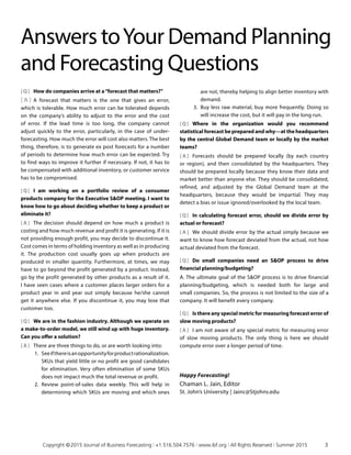 [ Q ]	 How do companies arrive at a“forecast that matters?”
[ A ]	 A forecast that matters is the one that gives an error,
which is tolerable. How much error can be tolerated depends
on the company’s ability to adjust to the error and the cost
of error. If the lead time is too long, the company cannot
adjust quickly to the error, particularly, in the case of under-
forecasting. How much the error will cost also matters. The best
thing, therefore, is to generate ex post forecasts for a number
of periods to determine how much error can be expected. Try
to find ways to improve it further if necessary. If not, it has to
be compensated with additional inventory, or customer service
has to be compromised.
[ Q ]	 I am working on a portfolio review of a consumer
products company for the Executive SOP meeting. I want to
know how to go about deciding whether to keep a product or
eliminate it?
[ A ]	 The decision should depend on how much a product is
costing and how much revenue and profit it is generating. If it is
not providing enough profit, you may decide to discontinue it.
Cost comes in terms of holding inventory as well as in producing
it. The production cost usually goes up when products are
produced in smaller quantity. Furthermore, at times, we may
have to go beyond the profit generated by a product. Instead,
go by the profit generated by other products as a result of it.
I have seen cases where a customer places larger orders for a
product year in and year out simply because he/she cannot
get it anywhere else. If you discontinue it, you may lose that
customer too.
[ Q ]	 We are in the fashion industry. Although we operate on
a make-to-order model, we still wind up with huge inventory.
Can you offer a solution?
[ A ]	 There are three things to do, or are worth looking into:
1.	 Seeifthereisanopportunityforproductrationalization.
SKUs that yield little or no profit are good candidates
for elimination. Very often elimination of some SKUs
does not impact much the total revenue or profit.
2.	 Review point-of-sales data weekly. This will help in
determining which SKUs are moving and which ones
Answers toYour Demand Planning
and Forecasting Questions
are not, thereby helping to align better inventory with
demand.
3.	 Buy less raw material, buy more frequently. Doing so
will increase the cost, but it will pay in the long run.
[ Q ]	Where in the organization would you recommend
statistical forecast be prepared and why—at the headquarters
by the central Global Demand team or locally by the market
teams?
[ A ]	 Forecasts should be prepared locally (by each country
or region), and then consolidated by the headquarters. They
should be prepared locally because they know their data and
market better than anyone else. They should be consolidated,
refined, and adjusted by the Global Demand team at the
headquarters, because they would be impartial. They may
detect a bias or issue ignored/overlooked by the local team.
[ Q ]	 In calculating forecast error, should we divide error by
actual or forecast?
[ A ]	 We should divide error by the actual simply because we
want to know how forecast deviated from the actual, not how
actual deviated from the forecast.
[ Q ]	 Do small companies need an SOP process to drive
financial planning/budgeting?
A. The ultimate goal of the SOP process is to drive financial
planning/budgeting, which is needed both for large and
small companies. So, the process is not limited to the size of a
company. It will benefit every company.
[ Q ]	 Is there any special metric for measuring forecast error of
slow moving products?
[ A ]	 I am not aware of any special metric for measuring error
of slow moving products. The only thing is here we should
compute error over a longer period of time.
Happy Forecasting!
Chaman L. Jain, Editor
St. John’s University | Jainc@Stjohns.edu
	 Copyright © 2015 Journal of Business Forecasting | +1.516.504.7576 | www.ibf.org | All Rights Reserved | Summer 2015	 3
 