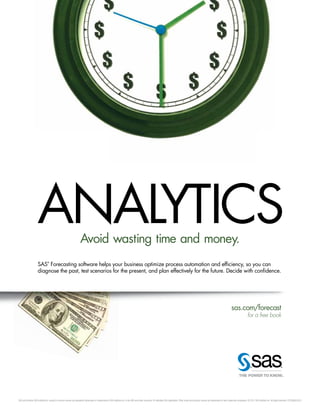 SAS and all other SAS Institute Inc. product or service names are registered trademarks or trademarks of SAS Institute Inc. in the USA and other countries. ® indicates USA registration. Other brand and product names are trademarks of their respective companies. © 2011 SAS Institute Inc.All rights reserved. S72398US.0511
ANALYTICSAvoid wasting time and money.
SAS
®
Forecasting software helps your business optimize process automation and efficiency, so you can
diagnose the past, test scenarios for the present, and plan effectively for the future. Decide with confidence.
sas.com/forecast
for a free book
ANALYTICS
 