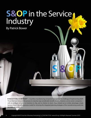 SOP in the Service
Industry
By Patrick Bower
E x ecu t i v e S ummar y | Countless manufacturing companies have tackled the challenge of implementing SOP.
Those that have nurtured the process to maturity reap considerable benefit streams. However, service sector companies—
with no products to build, no inventory to ship, and no shelves to stock—have missed out on similar advantages simply
because there’s no unified process model for mirroring the integrated planning strategies of the manufacturing world into
the realm of service.
4	 Copyright © 2015 Journal of Business Forecasting | +1.516.504.7576 | www.ibf.org | All Rights Reserved | Summer 2015
 