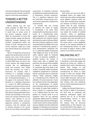risk-reward challenge. Presuming high
risk and uncertain rewards, I would not
expect to find many early adopters.
TOWARD A BETTER
UNDERSTANDING
Before delving into the real-
world examples of SOP that I’ve
encountered in the service sector,
it would help to review some of
the process language related to
SOP. An examination of terms like
supply, demand, supply and demand
balancing, strategic alignment, and
portfolio management—within the
context of both manufacturing and
service industries—might go a long
way toward making the concepts less
foreign.
There is no doubt the vernacular of
supply chain professionals can be off-
putting. Even some of the common
terminology that manufacturing uses
to define SOP does not exist in the
service industry. We supply-chainers
certainly like our gobbledygook
words and acronyms. Even simple
words like inventory can create a
disconnect. For example, what is
inventory to a mortgage company
or to a large consulting organization
like PricewaterhouseCoopers? Is it
the paper in the storeroom? What is
demand to a radiology department
or a prison? To SOP practitioners,
demand is a forecast of future sales of
some tangible thing—of soda, candy,
cars, etc. It is an item, a product, or a
SKU. And it is always expressed in terms
of both units and dollars. In the service
sector, the concept of demand is less
uniform, more abstract—it can be
students, prisoners, clients, accounts,
applicants, patients, or prospective
customers. And the methods used
to estimate demand in the service
sector are more likely to be qualitative
assessments of potential outcomes
(probabilityofcompletedsoftwaresale)
or dispositions (criminal sentences).
This is a significant departure from
the math-laden, product-based, time-
series-heavy approaches employed by
manufacturing.
In contrast with the concept
of demand, the notion of supply
is conceptually a bit closer when
comparing the manufacturing vs. service
sectors. To a manufacturing wonk,
supply represents the combination of
both production line capacity (internal
and external) as well as inventory. Within
the service industry, supply has a similar
constraint-based connotation but is less
empirical. In manufacturing, capacity is
more formula-driven: production line
no. 1 is physically capable of producing
1,000 widgets per hour. In the service
world, capacity might be measured
in terms of classroom availability or
qualified teachers, the number of
empty prison beds or qualified loan
processors, the amount of time available
to operate a specific x-ray machine
on a particular day of the week, or the
number of specially skilled consultants
available for assignment to a particular
task for a particular client in a particular
industry. Unlike producing widgets
on a manufacturing line, however, the
utilization of service resources is much
less consistent and far more dependent
on the characterization of specific
service demands. (Do you need to know
the number of empty beds needed to
house criminals at a supermax prison
or at a halfway house? Are your x-ray
patients at a trauma center or at an
outpatient clinic? Are you planning
appropriate staffing levels for students
in a special-needs classroom?) Managers
in both sectors strive to achieve optimal
resource utilization, but the method and
language of estimating and measuring
utilization can vary significantly between
the two realms.
Both sectors are very much alike in
leveraging metrics, yet supply chain
metrics are more uniform and persistent
across different industries within the
sector. Most manufacturing companies
use measures of forecast accuracy—
perfect order fill rates, production
attainment, and utilization—while the
metrics used in the service sector can
vary widely (the number of satisfied
customers, claims or applications
processed in a specific time period, hotel
occupancy rates, even the hold time of
potential customers on the phone).
The service sector is more capabilities
focused vs. the capacity orientation of
the manufacturing domain. So while
the notion of supply is similar in both
sectors, it’s not exactly on the mark.
BALANCING ACT
In the manufacturing world there
is sometimes a sense that supply and
demand are acting out a Mothra vs.
Godzilla death match. Manufacturing
blames stock outages on bad
forecasts, and demand planners blame
manufacturing for failure to make
enough of what was needed. SOP
was devised to end such disputes. In
mature SOP processes, internal silos
are bridged via a collaborative exercise
that involves sales and marketing,
finance, and the operational aspects of
the organization.
Supply and demand balancing is a
key concept in SOP. It encompasses
the hard work of comparing and
balancing anticipated supply and
demand over an 18- to 24-month
forward-looking horizon. If there
are mismatches that arise from
the analysis, they are discussed
collaboratively so that disputes may
be resolved before they happen. In a
simple scenario, a manufacturer would
	 Copyright © 2015 Journal of Business Forecasting | +1.516.504.7576 | www.ibf.org | All Rights Reserved | Summer 2015	 7
 