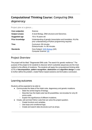 Computational Thinking Course:​​Computing DNA
degeneracy
 
Project plan at a glance...
Core subject(s)  Science 
Subject area(s)  A level Biology, DNA structure and Genomics. 
Suggested age  16 to 18 years old 
Prior knowledge  Understanding of genetic transcription and translation. N.b No 
prior understanding of Python programming required. 
Time  Curriculum: 90 minutes 
Extracurricular: 4 x 90 minutes. 
Standards  Core Subject: ​GCE Biology​ (UK) 
Computer Science: ​UK 
 
Project Overview
 
The project will be titled: "Degenerate DNA code: The search for genetic resilience." The 
purpose of the project is for students to discover which nucleotide sequences are the most 
resilient to the effects of mutations. The students will apply the computational thinking skills 
(CTS) of ​decomposition​, ​pattern recognition​, ​abstraction​ and ​algorithm design​ in order 
to further define the problem, create Python based solutions and formulate a conclusion.  
 
 
Learning outcomes
 
Students will be expected to be able to: 
● Communicate the ideas of the triplet code, degeneracy and genetic mutations. 
○ State the central dogma of biology. 
○ Describe how the triplet code has 64 possibilities, but encodes for only 20 
amino acids. 
○ Explain the significance of different mutations. 
● Create, edit and test Python code that can solve the project question. 
○ Create functions and variables. 
○ Use loops and conditional logic. 
○ Create and search data structures such as arrays. 
 
 
 
 