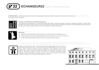 ECHANGEUR22 CONCEPT SITUATION OBJECTIVES
ECHANGEUR22 is a projected residency that aims to bring together artists from different countries and cultures, with a focus on
encouraging artistic encounters.
3 months, 3 nationalities, 3 workshops/residencies,
The objective of the residency is to encourage artists who share a common language to create or experiment together. It offers them
technical and financial means to test, produce and develop new ideas with a transcultural dimension, while establishing strong links with
the host area through various activities, such as workshops and public conferences.
Objectives
 Establish an interdisciplinary, intercultural forum for the production of contemporary art
 Foster projects with an international perspective that are closely connected to the host area
 Create relationships between artists from various cultures and local audiences
Located five minutes from Exit 22 on the A9 motorway (Roquemaure exit), in the center
of the medieval village of Saint- Laurent-des-Arbres, ECHANGEUR22 is close to several
historic cities in Provence (Nîmes, Avignon, Montpellier, Arles, Marseille), which every
summer host a wealth of cultural activities and festivals. The residency is situated in a fully
restored 16th-century silkworm nursery, and has been informally welcoming artists,
musicians, actors and writers for the past 18 years. The residency project thus formalises
a tradition of artistic and cultural exchange within the building.
 