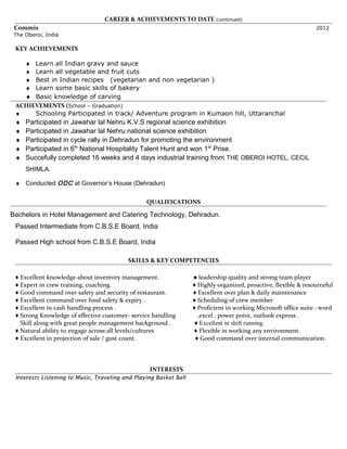 CAREER & ACHIEVEMENTS TO DATE (continued)
Commis 2012
The Oberoi, India
KEY ACHIEVEMENTS
♦ Learn all Indian gravy and sauce
♦ Learn all vegetable and fruit cuts
♦ Best in Indian recipes (vegetarian and non vegetarian )
♦ Learn some basic skills of bakery
♦ Basic knowledge of carving
ACHIEVEMENTS (School – Graduation)
♦ Schooling Participated in track/ Adventure program in Kumaon hill, Uttaranchal
♦ Participated in Jawahar lal Nehru K.V.S regional science exhibition
♦ Participated in Jawahar lal Nehru national science exhibition
♦ Participated in cycle rally in Dehradun for promoting the environment
♦ Participated in 6th
National Hospitality Talent Hunt and won 1st
Prise.
♦ Succefully completed 16 weeks and 4 days industrial training from THE OBEROI HOTEL, CECIL
SHIMLA.
♦ Conducted ODC at Governor’s House (Dehradun)
QUALIFICATIONS
Bachelors in Hotel Management and Catering Technology, Dehradun.
Passed Intermediate from C.B.S.E Board, India
Passed High school from C.B.S.E Board, India
SKILLS & KEY COMPETENCIES
♦ Excellent knowledge about inventory management. ♦ leadership quality and strong team player
♦ Expert in crew training, coaching. ♦ Highly organized, proactive, flexible & resourceful
♦ Good command over safety and security of restaurant. ♦ Excellent over plan & daily maintenance
♦ Excellent command over food safety & expiry . ♦ Scheduling of crew member
♦ Excellent in cash handling process . ♦ Proficient in working Microsoft office suite : word
♦ Strong Knowledge of effective customer- service handling ,excel , power point, outlook express .
Skill along with great people management background . ♦ Excellent in shift running.
♦ Natural ability to engage across all levels/cultures ♦ Flexible in working any environment.
♦ Excellent in projection of sale / gust count. ♦ Good command over internal communication.
INTERESTS
Interests Listening to Music, Traveling and Playing Basket Ball
 