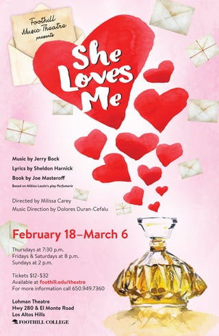 Music by Jerry Bock
Lyrics by Sheldon Harnick
Book by Joe Masteroff
Based on Miklos Laszlo’s play Perfumerie
Directed by Milissa Carey
Music Direction by Dolores Duran-Cefalu
February 18–March 6
Thursdays at 7:30 p.m.
Fridays & Saturdays at 8 p.m.
Sundays at 2 p.m.
Tickets $12–$32
Available at foothill.edu/theatre
For more information call 650.949.7360
Lohman Theatre
Hwy 280 & El Monte Road
Los Altos Hills
Foothill
Music Theatre
presents
 