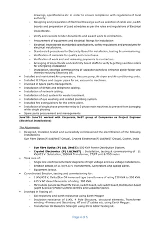 Page 4 of 5
drawings, specifications etc in order to ensure compliance with regulations of local
authority:
− Designing and preparation of Electrical Drawings such as selection of cable size, switch
boards and preparation of Load schedules as per the rules and regulations of Electrical
inspectorate.
- Verify and execute tender documents and award work to contractors.
− Procurement of equipment and electrical fittings for installation
− Electrical inspectorate standards& specifications, safety regulations and procedures for
electrical installations.
− Standards & procedures for Electricity Board for installation, testing & commissioning.
− Verification of materials for quality and correctness.
− Verification of work and and releasing payments to contractors.
− Arranging of inspectorate and electricity board staffs to verify & getting sanction orders
for energizing installation
− Installation, testing& commissioning of capacitor panels to enhance power factor and
thereby reducing Electricity bill.
 Installed and maintained Air compressors, Vacuum pump, Air dryer and Air conditioning units.
 Installed G.I Pipes and copper pipes for air, vacuum to machines.
 Involved in Spare parts management.
 Installation of EPABX and telephone cabling.
 Installation of network cabling.
 Installation of duct system for waste treatment.
 Installation of eye washing and related plumbing system.
 Installed fire extinguishers for the entire plant.
 Installation ofsingle phase preventer relay to 3 phase main machines to prevent from damaging
while single phasing
 Spare parts procurement and managements
June’99- June’01 worked with Corporate, NeST group of Companies as Project Engineer
(Electrical Installations)
The Attainments
 Designed, Installed, tested and successfully commissioned the electrification of the following
Installations
Sun Fibre Optics(P) Ltd(NeST Group), Crysind Electronics(P) Ltd(NeST Group), Cochin, India
− Sun fibre Optics (P) Ltd. (NeST): 500 KVA Power Distribution System.
− Crysind Electronics (P) Ltd(NeST) : Installation, testing & commissioning of 11
KV/433 V Substation, 500KVA Transformer, CT/PT unit & TOD meter
 Took care of:
− Single line electrical schematic diagrams of High voltage and Low voltage installations.
− Erection details of 11 KV/433 V Transformers, Generators and cubicle panel.
− Equipment layout.
 Co-ordinated Erection, testing and commissioning for:
− 11KV/433 V, Delta/Star Oil immersed type transformers of rating 250 KVA to 500 KVA.
− 415 V AC diesel Generator of rating 300 KVA.
− MV Cubicle panels like Main MV Panel,switch board,sub switch board,Distribution board
(Light & power) Motor Control centres and Capacitor panel.
 Involved in Testing of:
− Soil resistivity and earth resistance using Earth Megger
− Insulation resistance of 11KV, 4 Pole Structure, structural elements, Transformer
winding –Primary and Secondary, HT and LT cables etc. using Earth Meggar.
− Transformer Oil Dielectric Strength using 0V to 60KV Testing kit.
 