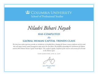 Jason Wingard, PhD
Dean
has completed
the
global human capital trends class
This three-hour online experience provides an introduction to the global forces changing the human resources profession and the trends
that will impact human capital management today and in the near future. We gratefully acknowledge the contributions by Deloitte
and the 2016 Deloitte Human Capital Trends Report. This certificate signifies completion of the resources and activities for all trends
in the Deloitte report.
class launch date: june 20, 2016
Niladri Bihari Nayak
 