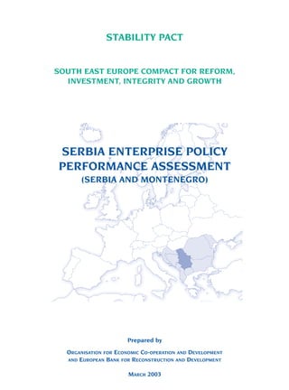 SOUTH EAST EUROPE COMPACT FOR REFORM,
INVESTMENT, INTEGRITY AND GROWTH
Prepared by
ORGANISATION FOR ECONOMIC CO-OPERATION AND DEVELOPMENT
AND EUROPEAN BANK FOR RECONSTRUCTION AND DEVELOPMENT
MARCH 2003
SERBIA ENTERPRISE POLICY
PERFORMANCE ASSESSMENT
(SERBIA AND MONTENEGRO)
STABILITY PACT
 