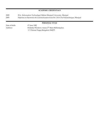 ACADEMIC CREDENTIALS
2009 B.Sc. (Information Technology) Sikkim Manipal University, Manipal
2005 Diploma in Electronics & Communication from Dr.T.M A Pai Polytechnique, Manipal
PERSONAL VITAE
Date of birth: 4th
June 1982
Address: #Ashoka Windows Annex,5th
Main Malleshpalya.
C.V Raman Nagar,Bangalore-560075
 
