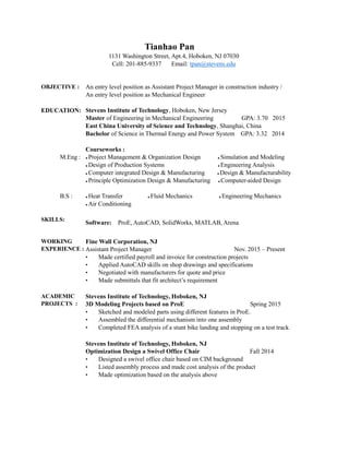 Tianhao Pan
1131 Washington Street, Apt.4, Hoboken, NJ 07030
Cell: 201-885-9337 Email: tpan@stevens.edu
OBJECTIVE : An entry level position as Assistant Project Manager in construction industry /
An entry level position as Mechanical Engineer
EDUCATION:
M.Eng :
B.S :
Stevens Institute of Technology, Hoboken, New Jersey
Master of Engineering in Mechanical Engineering GPA: 3.70 2015
East China University of Science and Technology, Shanghai, China
Bachelor of Science in Thermal Energy and Power System GPA: 3.32 2014
Courseworks :
 Project Management & Organization Design  Simulation and Modeling
 Design of Production Systems  Engineering Analysis
 Computer integrated Design & Manufacturing  Design & Manufacturability
 Principle Optimization Design & Manufacturing  Computer-aided Design
 Heat Transfer  Fluid Mechanics  Engineering Mechanics
 Air Conditioning
SKILLS:
Software: ProE, AutoCAD, SolidWorks, MATLAB, Arena
WORKING
EXPERIENCE :
Fine Wall Corporation, NJ
Assistant Project Manager Nov. 2015 C Present
? Made certified payroll and invoice for construction projects
? Applied AutoCAD skills on shop drawings and specifications
? Negotiated with manufacturers for quote and price
? Made submittals that fit architects requirement
ACADEMIC
PROJECTS :
Stevens Institute of Technology, Hoboken, NJ
3D Modeling Projects based on ProE Spring 2015
? Sketched and modeled parts using different features in ProE.
? Assembled the differential mechanism into one assembly
? Completed FEA analysis of a stunt bike landing and stopping on a test track
Stevens Institute of Technology, Hoboken, NJ
Optimization Design a Swivel Office Chair Fall 2014
? Designed a swivel office chair based on CIM background
? Listed assembly process and made cost analysis of the product
? Made optimization based on the analysis above
 