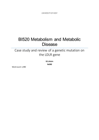 UNIVERSITY OF KENT
BI520 Metabolism and Metabolic
Disease
Case study and review of a genetic mutation on
the LDLR gene
B.S.Aston
Ba260
Word count:1,990
 