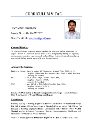 CURRICULUM VITAE
ANTHONY. KOMBAN
Mobile No - +91- 9867257067
Skype/Email id - anth.kom@gmail.com
CareerObjective :
To learn and implement new things so as to contribute for future growth of the organization. To
acquire a position in a profession, provide chance to make strong input by utilizing and expanding
upon connected educations, experience, skills and capabilities. Eagerness to learn, listen and grasp
new things in the best possible way to achieve the Company's goals.
Academic Performance :
Bachelor’s Degree: Xavier’s Institute Of Engineering, Mumbai. Year: 2008 – 2015,
Discipline - Electronics Telecommunication, 60.40 % (Final Semester),
University Of Mumbai.
HSC : B.E.S Junior College, Mumbai. Year: 2008,
Discipline - Science, 60.00%,
University Of Mumbai.
SSC : Vani Vidyalaya High School, Mumbai. Year: 2006,
Discipline - Science, 77.20 %,
University Of Mumbai.
Pursuing Post Graduation in Project Management from Synergy - School of Business
Skills & Certification of Project Management Expert.
Experience :
Currently working as Planning Engineer in Process Construction and Technical Services
Pvt. Ltd, Mumbai. 0.10 year’s experience in Electrical & Instrumentation Field (Oil and Gas
Projects) as Planning Engineer in Process Construction and Technical Services Pvt. Ltd,
Mumbai, involved in Onshore Construction, Hookup, Pre-commissioning, Modification and
Maintenance of Oil and Gas Process Platforms.
Worked as Sales Engineer in Extinct Fire Engineers Pvt. Ltd in Mumbai for 1.2 year’s.
 