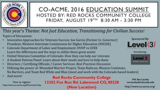 CO-ACME, 2016 EDUCATION SUMMIT
HOSTED BY: RED ROCKS COMMUNITY COLLEGE
FRIDAY, AUGUST 19TH 8:30 AM - 3:30 PM
POC Rex Laceby
rex.laceby@Colorado.edu
Red Rocks Community College
13302 Fox Run Rd. Lakewood CO, 80228
(New Location)
Sponsored By:
How to register:
http://www.co-acme.org/#!summit/c1bsa
http://www.co-acme.org/
This year’s Theme: Not Just Education, Transitioning for Civilian Success!
Topics of Discussion:
• Innovative Approaches for Veterans Success: Joe Garcia (Former Lt. Governor)
President, Western Interstate Commission for Higher Education (WICHE)
• Colorado Department of Labor and Employment: DVOP vs LVER
Learn the differences and the ways to utilize these great assets
• United Veterans Committee of Colorado: How they can help our veterans
• A Student Veteran Panel: Learn about their needs and how to help them
• Directors / Certifying Officials / Career Services: Best Practices Discussion
• Utilizing the power of: Wounded Warrior Project, Team Rubicon, Mission Continues,
No Barriers, and Team Red White and Blue (meet and work with the Colorado based leaders)
• And more!
Introducing:
 