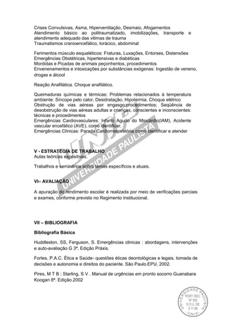 Crises Convulsivas, Asma, Hiperventilação, Desmaio, Afogamentos
Atendimento básico ao politraumatizado, imobilizações, transporte e
atendimento adequado das vitimas de trauma
Traumatismos cranioencefálico, torácico, abdominal
Ferimentos músculo esqueléticos: Fraturas, Luxações, Entorses, Distensões
Emergências Obstétricas, hipertensivas e diabéticas
Mordidas e Picadas de animais peçonhentos, procedimentos
Envenenamentos e intoxicações por substâncias exógenas: Ingestão de veneno,
drogas e álcool
Reação Anafilática. Choque anafilático.
Queimaduras químicas e térmicas; Problemas relacionados à temperatura
ambiente: Síncope pelo calor, Desidratação, Hipotermia. Choque elétrico
Obstrução de vias aéreas por engasgo:procedimentos; Seqüência de
desobstrução de vias aéreas adultas e crianças, conscientes e inconscientes:
técnicas e procedimentos
Emergências Cardiovasculares: Infarto Agudo do Miocárdio(IAM), Acidente
vascular encefálico (AVE), como identificar.
Emergências Clínicas: Parada Cardiorrespiratória como identificar e atender
V - ESTRATÉGIA DE TRABALHO
Aulas teóricas expositivas.
Trabalhos e seminários sobre temas específicos e atuais.
VI– AVALIAÇÃO
A apuração do rendimento escolar é realizada por meio de verificações parciais
e exames, conforme previsto no Regimento Institucional.
VII – BIBLIOGRAFIA
Bibliografia Básica
Huddleston, SS, Ferguson, S. Emergências clinicas : abordagens, intervenções
e auto-avaliação G 3ª. Edição Práxis.
Fortes, P.A.C. Ética e Saúde- questões éticas deontológicas e legais, tomada de
decisões e autonomia e direitos do paciente. São Paulo.EPU, 2002.
Pires, M T B ; Starling, S V . Manual de urgências em pronto socorro Guanabara
Koogan 8ª. Edição.2002
 