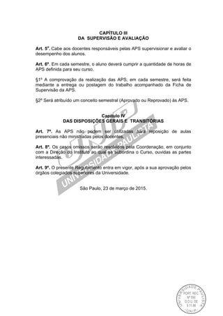 CAPÍTULO III
DA SUPERVISÃO E AVALIAÇÃO
Art. 5o
. Cabe aos docentes responsáveis pelas APS supervisionar e avaliar o
desempenho dos alunos.
Art. 6º. Em cada semestre, o aluno deverá cumprir a quantidade de horas de
APS definida para seu curso.
§1º A comprovação da realização das APS, em cada semestre, será feita
mediante a entrega ou postagem do trabalho acompanhado da Ficha de
Supervisão da APS.
§2º Será atribuído um conceito semestral (Aprovado ou Reprovado) às APS.
Capítulo IV
DAS DISPOSIÇÕES GERAIS E TRANSITÓRIAS
Art. 7º. As APS não podem ser utilizadas para reposição de aulas
presenciais não ministradas pelos docentes.
Art. 8º. Os casos omissos serão resolvidos pela Coordenação, em conjunto
com a Direção do Instituto ao qual se subordina o Curso, ouvidas as partes
interessadas.
Art. 9º. O presente Regulamento entra em vigor, após a sua aprovação pelos
órgãos colegiados superiores da Universidade.
São Paulo, 23 de março de 2015.
 