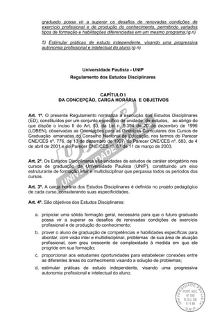 graduado possa vir a superar os desafios de renovadas condições de
exercício profissional e de produção do conhecimento, permitindo variados
tipos de formação e habilitações diferenciadas em um mesmo programa;(g.n)
5) Estimular práticas de estudo independente, visando uma progressiva
autonomia profissional e intelectual do aluno;(g.n)
Universidade Paulista - UNIP
Regulamento dos Estudos Disciplinares
CAPÍTULO I
DA CONCEPÇÃO, CARGA HORÁRIA E OBJETIVOS
Art. 1º. O presente Regulamento normatiza a execução dos Estudos Disciplinares
(ED), constituídos por um conjunto específico de unidade de estudos, ao abrigo do
que dispõe o inciso II do Art. 53, da Lei n. 9.394 de 20 de dezembro de 1996
(LDBEN), observadas as Orientações para as Diretrizes Curriculares dos Cursos de
Graduação emanadas do Conselho Nacional de Educação, nos termos do Parecer
CNE/CES nº. 776, de 13 de dezembro de 1997, do Parecer CNE/CES nº. 583, de 4
de abril de 2001 e do Parecer CNE/CES nº. 67 de 11 de março de 2003.
Art. 2º. Os Estudos Disciplinares são unidades de estudos de caráter obrigatório nos
cursos de graduação da Universidade Paulista (UNIP), constituindo um eixo
estruturante de formação inter e multidisciplinar que perpassa todos os períodos dos
cursos.
Art. 3º. A carga horária dos Estudos Disciplinares é definida no projeto pedagógico
de cada curso, considerando suas especificidades.
Art. 4º. São objetivos dos Estudos Disciplinares:
a. propiciar uma sólida formação geral, necessária para que o futuro graduado
possa vir a superar os desafios de renovadas condições de exercício
profissional e de produção do conhecimento;
b. prover o aluno de graduação de competências e habilidades específicas para
abordar, com visão inter e multidisciplinar, problemas de sua área de atuação
profissional, com grau crescente de complexidade à medida em que ele
progride em sua formação;
c. proporcionar aos estudantes oportunidades para estabelecer conexões entre
as diferentes áreas do conhecimento visando a solução de problemas;
d. estimular práticas de estudo independente, visando uma progressiva
autonomia profissional e intelectual do aluno.
 