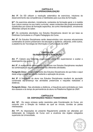 CAPÍTULO II
DA OPERACIONALIZAÇÃO
Art. 5º. Os ED utilizam a resolução sistemática de exercícios, indutores do
desenvolvimento das competências e habilidades para sua área de formação.
§1o
. Os exercícios abordam, inicialmente, conteúdos de formação geral, e à medida
que o aluno avança na sua matriz curricular, esses conteúdos são progressivamente
substituídos por outros de formação específica, de cunho interdisciplinar, envolvendo
diferentes campos do saber.
§2o
. Os conteúdos abordados nos Estudos Disciplinares devem ter por base as
Diretrizes Curriculares e o Projeto Pedagógico do Curso.
Art. 6o
. Os Estudos Disciplinares serão desenvolvidos com recursos educacionais
combinados do ensino presencial e da educação a distância, utilizando, entre outros,
a plataforma de Tecnologia de Informação e Comunicação da UNIP.
CAPÍTULO III
DA SUPERVISÃO E AVALIAÇÃO
Art. 7o
. Caberá aos docentes responsáveis pelos ED supervisionar e avaliar o
desempenho dos alunos.
Art. 8o
. A avaliação de desempenho dos alunos nos Estudos Disciplinares resultará
da combinação do seu aproveitamento nas diferentes atividades.
Parágrafo Único - O aproveitamento dos Estudos Disciplinares de que trata o caput
deste artigo poderá ser aferido mediante a aplicação de provas.
Art. 9º. A frequência do aluno nos Estudos Disciplinares resultará da apuração
combinada da presença nas atividades presenciais e naquelas realizadas a
distância.
Parágrafo Único - Nas atividades a distância, a frequência será controlada por meio
dos acessos e do tempo de permanência do aluno na Plataforma Digital da UNIP.
CAPÍTULO IV
DA DISPOSIÇÕES FINAIS E TRANSITÓRIAS
Art. 10º. Os casos omissos serão resolvidos pela Coordenação do Curso, em
conjunto com a Direção do Instituto ao qual se vincula, ouvidas as partes
interessadas.
Art. 11º. As disposições do presente Regulamento poderão ser alteradas por
deliberação do Colegiado de Curso com a anuência dos órgãos colegiados
superiores da Universidade.
 