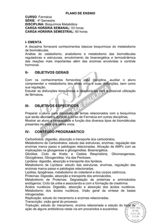 PLANO DE ENSINO
CURSO: Farmácia
SÉRIE: 4º Semestre
DISCIPLINA: Bioquímica Metabólica
CARGA HORÁRIA SEMANAL: 03 horas
CARGA HORÁRIA SEMESTRAL: 60 horas
I- EMENTA
A disciplina fornecerá conhecimentos básicos bioquímicos do metabolismo
de biomoléculas.
Análise do catabolismo, anabolismo e metabolismo das biomoléculas
reguladoras e estruturais, envolvimento da bioenergética e termodinâmica
das reações mais importantes além das enzimas envolvidas e controle
hormonal.
II- OBJETIVOS GERAIS
Com os conhecimentos fornecidos pela disciplina, auxiliar o aluno
compreender o metabolismo dos seres vivos e suas disfunções, bem como
sua regulação.
Estudar as disfunções bioquímicas e relacioná-las com a possível utilização
de fármacos.
III- OBJETIVOS ESPECÍFICOS
Preparar o aluno para discussão de temas relacionados com a bioquímica
que serão abordados durante o curso de Farmácia em outras disciplinas.
Mostrar ao aluno a necessidade e função dos diversos tipos de biomoléculas
presentes na dieta dos seres vivos.
IV- CONTEÚDO PROGRAMÁTICO
Carboidratos: digestão, absorção e transporte dos carboidratos.
Metabolismo de Carboidratos: estudo das estruturas, enzimas, regulação das
enzimas marca passo e patologias relacionadas. Ativação de AMPc com as
implicações na glicogenese e glicogenólise. Bioenergética.
Glicólise, Ciclo de Krebs e Cadeia Respiratória, Gliconeogenese,
Glicogênese, Glicogenólise, Via das Pentoses.
Lipídeos: digestão, absorção e transporte dos lipídeos.
Metabolismo de Lipídeos: estudo das estruturas, enzimas, regulação das
enzimas marca passo e patologias relacionadas.
Lipólise, lipogênese, metabolismo do colesterol e dos corpos cetônicos.
Proteínas: Digestão, absorção e transporte dos aminoácidos.
Metabolismo de Proteínas: Degradação de proteínas e aminoácidos
endógenos: Ciclo da uréia e associando-a com a formação de creatinina
Ácidos nucléicos: Digestão, absorção e absorção dos ácidos nucléicos.
Metabolismo dos ácidos nucléicos. Visão geral da síntese de bases
nitrogenadas.
Replicação: estudo do mecanismo e enzimas relacionadas.
Transcrição: visão geral do processo
Tradução: estudo do mecanismo, enzima relacionada e estudo do local de
ação de alguns antibióticos nesta via em procariotos e eucariotos.
 