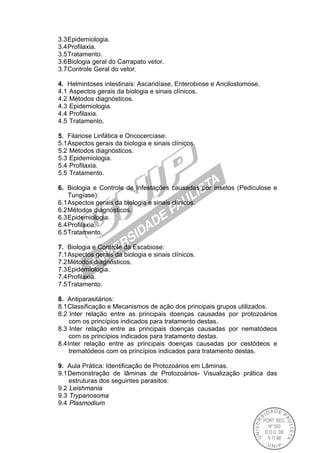 3.3Epidemiologia.
3.4Profilaxia.
3.5Tratamento.
3.6Biologia geral do Carrapato vetor.
3.7Controle Geral do vetor.
4. Helmintoses intestinais: Ascaridíase, Enterobiose e Ancilostomose.
4.1 Aspectos gerais da biologia e sinais clínicos.
4.2 Métodos diagnósticos.
4.3 Epidemiologia.
4.4 Profilaxia.
4.5 Tratamento.
5. Filariose Linfática e Oncocercíase:
5.1Aspectos gerais da biologia e sinais clínicos.
5.2 Métodos diagnósticos.
5.3 Epidemiologia.
5.4 Profilaxia.
5.5 Tratamento.
6. Biologia e Controle de Infestações causadas por insetos (Pediculose e
Tungíase):
6.1Aspectos gerais da biologia e sinais clínicos.
6.2Métodos diagnósticos.
6.3Epidemiologia.
6.4Profilaxia.
6.5Tratamento.
7. Biologia e Controle da Escabiose:
7.1Aspectos gerais da biologia e sinais clínicos.
7.2Métodos diagnósticos.
7.3Epidemiologia.
7.4Profilaxia.
7.5Tratamento.
8. Antiparasitários:
8.1Classificação e Mecanismos de ação dos principais grupos utilizados.
8.2 Inter relação entre as principais doenças causadas por protozoários
com os princípios indicados para tratamento destas.
8.3 Inter relação entre as principais doenças causadas por nematódeos
com os princípios indicados para tratamento destas.
8.4Inter relação entre as principais doenças causadas por cestódeos e
trematódeos com os princípios indicados para tratamento destas.
9. Aula Prática: Identificação de Protozoários em Lâminas.
9.1Demonstração de lâminas de Protozoários- Visualização prática das
estruturas dos seguintes parasitos:
9.2 Leishmania
9.3 Trypanosoma
9.4 Plasmodium
 