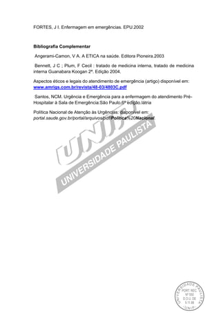 FORTES, J I. Enfermagem em emergências. EPU.2002
Bibliografia Complementar
Angerami-Camon, V A. A ETICA na saúde. Editora Pioneira.2003
Bennett, J C ; Plum, F Cecil : tratado de medicina interna, tratado de medicina
interna Guanabara Koogan 2ª. Edição 2004.
Aspectos éticos e legais do atendimento de emergência (artigo) disponível em:
www.amrigs.com.br/revista/48-03/4803C.pdf
Santos, NCM. Urgência e Emergência para a enfermagem do atendimento Pré-
Hospitalar à Sala de Emergência:São Paulo,6ª edição.Iátria
Política Nacional de Atenção às Urgências: disponível em:
portal.saude.gov.br/portal/arquivos/pdf/Politica%20Nacional.
 