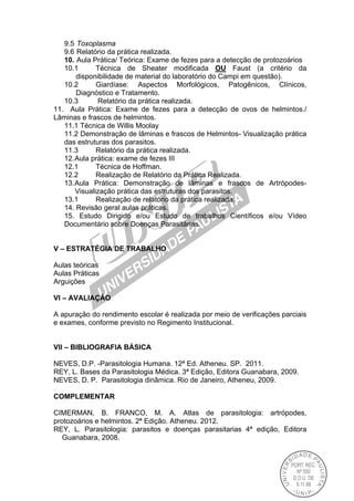 9.5 Toxoplasma
9.6 Relatório da prática realizada.
10. Aula Prática/ Teórica: Exame de fezes para a detecção de protozoários
10.1 Técnica de Sheater modificada OU Faust (a critério da
disponibilidade de material do laboratório do Campi em questão).
10.2 Giardíase: Aspectos Morfológicos, Patogênicos, Clínicos,
Diagnóstico e Tratamento.
10.3 Relatório da prática realizada.
11. Aula Prática: Exame de fezes para a detecção de ovos de helmintos./
Lâminas e frascos de helmintos.
11.1 Técnica de Willis Moolay
11.2 Demonstração de lâminas e frascos de Helmintos- Visualização prática
das estruturas dos parasitos.
11.3 Relatório da prática realizada.
12.Aula prática: exame de fezes III
12.1 Técnica de Hoffman.
12.2 Realização de Relatório da Prática Realizada.
13.Aula Prática: Demonstração de lâminas e frascos de Artrópodes-
Visualização prática das estruturas dos parasitos.
13.1 Realização de relatório da prática realizada.
14. Revisão geral aulas práticas.
15. Estudo Dirigido e/ou Estudo de trabalhos Científicos e/ou Vídeo
Documentário sobre Doenças Parasitárias.
V – ESTRATÉGIA DE TRABALHO
Aulas teóricas
Aulas Práticas
Arguições
VI – AVALIAÇÃO
A apuração do rendimento escolar é realizada por meio de verificações parciais
e exames, conforme previsto no Regimento Institucional.
VII – BIBLIOGRAFIA BÁSICA
NEVES, D.P. -Parasitologia Humana. 12ª Ed. Atheneu. SP. 2011.
REY, L. Bases da Parasitologia Médica. 3ª Edição, Editora Guanabara, 2009.
NEVES, D. P. Parasitologia dinâmica. Rio de Janeiro, Atheneu, 2009.
COMPLEMENTAR
CIMERMAN, B. FRANCO, M. A. Atlas de parasitologia: artrópodes,
protozoários e helmintos. 2ª Edição. Atheneu. 2012.
REY, L. Parasitologia: parasitos e doenças parasitarias 4ª edição, Editora
Guanabara, 2008.
 