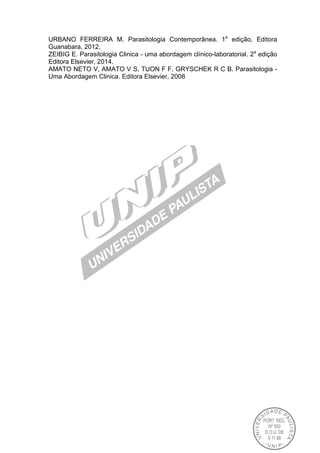 URBANO FERREIRA M. Parasitologia Contemporânea. 1a
edição, Editora
Guanabara, 2012.
ZEIBIG E. Parasitologia Clinica - uma abordagem clínico-laboratorial. 2a
edição
Editora Elsevier, 2014.
AMATO NETO V, AMATO V S, TUON F F, GRYSCHEK R C B. Parasitologia -
Uma Abordagem Clinica. Editora Elsevier, 2008
 