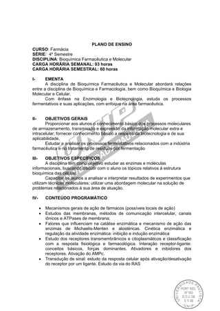 PLANO DE ENSINO
CURSO: Farmácia
SÉRIE: 4º Semestre
DISCIPLINA: Bioquímica Farmacêutica e Molecular
CARGA HORÁRIA SEMANAL: 03 horas
CARGA HORÁRIA SEMESTRAL: 60 horas
I- EMENTA
A disciplina de Bioquímica Farmacêutica e Molecular abordará relações
entre a disciplina de Bioquímica e Farmacologia, bem como Bioquímica e Biologia
Molecular e Celular.
Com ênfase na Enzimologia e Biotecnologia, estuda os processos
fermentativos e suas aplicações, com enfoque na área farmacêutica.
II- OBJETIVOS GERAIS
Proporcionar aos alunos o conhecimento básico dos processos moleculares
de armazenamento, transmissão e expressão da informação molecular extra e
intracelular; fornecer conhecimento básico a respeito da biotecnologia e de sua
aplicabilidade.
Estudar a analisar os processos fermentativos relacionados com a indústria
farmacêutica e no tratamento de resíduos por fermentação
III- OBJETIVOS ESPECÍFICOS
A disciplina tem como objetivo estudar as enzimas e moléculas
informacionais, buscando discutir com o aluno os tópicos relativos à estrutura
bioquímica das células.
Capacitar os alunos a analisar e interpretar resultados de experimentos que
utilizam técnicas moleculares; utilizar uma abordagem molecular na solução de
problemas relacionados à sua área de atuação.
IV- CONTEÚDO PROGRAMÁTICO
 Mecanismos gerais de ação de fármacos (possíveis locais de ação)
 Estudos das membranas, métodos de comunicação intercelular, canais
iônicos e ATPases de membrana;
 Fatores que influenciam na catálise enzimática e mecanismo de ação das
enzimas de Michaelis-Menten e alostéricas. Cinética enzimática e
regulação da atividade enzimática: inibição e indução enzimática
 Estudo dos receptores transmembrânicos e citoplasmáticos e classificação
com a resposta fisiológica e farmacológica. Interação receptor-ligante:
conceitos básicos, forças dominantes. Ativadores e inibidores dos
receptores. Ativação do AMPc.
 Transdução de sinal: estudo da resposta celular após ativação/desativação
do receptor por um ligante. Estudo da via do RAS
 