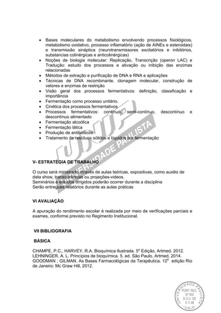  Bases moleculares do metabolismo envolvendo processos fisiológicos,
metabolismo oxidativo, processo inflamatório (ação de AINEs e esteroidais)
e transmissão sináptica (neurotransmissores excitatórios e inibitórios,
substancias colinérgicas e anticolinérgicas)
 Noções de biologia molecular: Replicação, Transcrição (operon LAC) e
Tradução: estudo dos processos e ativação ou inibição das enzimas
relacionadas
 Métodos de extração e purificação de DNA e RNA e aplicações
 Técnicas de DNA recombinante, clonagem molecular, construção de
vetores e enzimas de restrição
 Visão geral dos processos fermentativos: definição, classificação e
importância
 Fermentação como processo unitário.
 Cinética dos processos fermentativos
 Processos fermentativos: contínuo, semi-contínuo, descontínuo e
descontínuo alimentado
 Fermentação alcoólica
 Fermentação lática
 Produção de antibióticos
 Tratamento de resíduos sólidos e líquidos por fermentação
V- ESTRATÉGIA DE TRABALHO
O curso será ministrado através de aulas teóricas, expositivas, como auxilio de
data show, transparências ou projeções-videos.
Seminários e estudos dirigidos poderão ocorrer durante a disciplina
Serão entregues relatórios durante as aulas práticas
VI AVALlAÇÃO
A apuração do rendimento escolar é realizada por meio de verificações parciais e
exames, conforme previsto no Regimento Institucional.
VII BIBLIOGRAFIA
BÁSICA
CHAMPE, P.C., HARVEY, R.A. Bioquímica Ilustrada. 5a
Edição, Artmed. 2012.
LEHNINGER, A. L. Princípios de bioquímica. 5. ed. São Paulo, Artmed, 2014.
GOODMAN ; GILMAN. As Bases Farmacológicas da Terapêutica. 12a
edição Rio
de Janeiro: Mc Graw Hill, 2012.
 