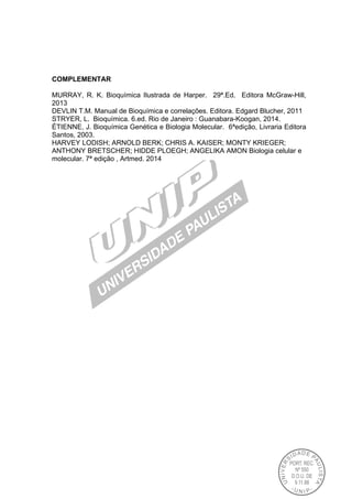 COMPLEMENTAR
MURRAY, R. K. Bioquímica Ilustrada de Harper. 29ª.Ed. Editora McGraw-Hill,
2013
DEVLIN T.M. Manual de Bioquímica e correlações. Editora. Edgard Blucher, 2011
STRYER, L. Bioquímica. 6.ed. Rio de Janeiro : Guanabara-Koogan, 2014.
ÉTIENNE, J. Bioquímica Genética e Biologia Molecular. 6ªedição, Livraria Editora
Santos, 2003.
HARVEY LODISH; ARNOLD BERK; CHRIS A. KAISER; MONTY KRIEGER;
ANTHONY BRETSCHER; HIDDE PLOEGH; ANGELIKA AMON Biologia celular e
molecular. 7ª edição , Artmed. 2014
 