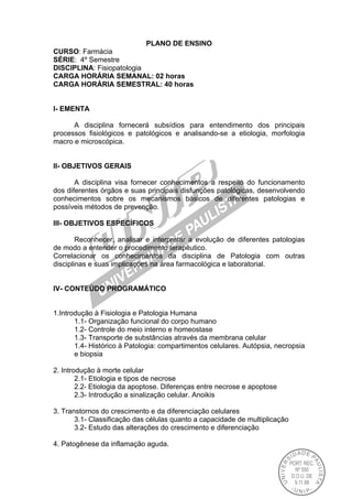 PLANO DE ENSINO
CURSO: Farmácia
SÉRIE: 4º Semestre
DISCIPLINA: Fisiopatologia
CARGA HORÁRIA SEMANAL: 02 horas
CARGA HORÁRIA SEMESTRAL: 40 horas
I- EMENTA
A disciplina fornecerá subsídios para entendimento dos principais
processos fisiológicos e patológicos e analisando-se a etiologia, morfologia
macro e microscópica.
II- OBJETIVOS GERAIS
A disciplina visa fornecer conhecimentos a respeito do funcionamento
dos diferentes órgãos e suas principais disfunções patológicas, desenvolvendo
conhecimentos sobre os mecanismos básicos de diferentes patologias e
possíveis métodos de prevenção.
III- OBJETIVOS ESPECÍFICOS
Reconhecer, analisar e interpretar a evolução de diferentes patologias
de modo a entender o procedimento terapêutico.
Correlacionar os conhecimentos da disciplina de Patologia com outras
disciplinas e suas implicações na área farmacológica e laboratorial.
IV- CONTEÚDO PROGRAMÁTICO
1.Introdução à Fisiologia e Patologia Humana
1.1- Organização funcional do corpo humano
1.2- Controle do meio interno e homeostase
1.3- Transporte de substâncias através da membrana celular
1.4- Histórico à Patologia: compartimentos celulares. Autópsia, necropsia
e biopsia
2. Introdução à morte celular
2.1- Etiologia e tipos de necrose
2.2- Etiologia da apoptose. Diferenças entre necrose e apoptose
2.3- Introdução a sinalização celular. Anoikis
3. Transtornos do crescimento e da diferenciação celulares
3.1- Classificação das células quanto a capacidade de multiplicação
3.2- Estudo das alterações do crescimento e diferenciação
4. Patogênese da inflamação aguda.
 